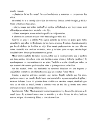 mucho cuidado.
—¿Podemos darles de comer? Parecen hambrientos y asustados — preguntaron los
niños.
El hombre fue a la choza y volvió con un cuenco de comida y otro con agua, y Pilla y
Mayú se lanzaron hacía ellos.
—¡Vaya, parece que teníais hambre! Mi nombre es Mukanda y sois bienvenidos a mi
aldea si prometéis no hacernos daño —les dijo.
—No os preocupéis, somos animales pacíficos —dijeron ellos.
Y entonces les contaron a todos cómo habían llegado hasta allí.
Pasaron los días y la ardilla Pilla seguía echando de menos los pinos, pero había
descubierto que saltar por los tejados de las chozas era muy divertido. Además encontró
por los alrededores de la aldea un viejo árbol donde pudo construir su casa. Muchas
veces recordaba sus comidas preferidas, piñas y bellotas, pero en aquél extraño lugar
descubrió otros frutos que le empezaron a gustar.
Mayú también echaba de menos su casa, sobre todo a su amigo Jaime que le cuidaba
con tanto cariño, pero ahora tenía una familia en cada choza, y todos le cuidaban y le
querían porque era muy cariñoso con los niños. También se sentía valorado por todos, ya
que se comía los ratones que intentaban robar el grano guardado en la aldea.
Por las noches, todos sus habitantes se sentaban alrededor de una hoguera y
escuchaban con la boca abierta las historias que les contaban Pilla y Mayú.
Gracias a aquellos extraños animales que habían llegado volando por los aires,
pudieron conocer un mundo donde había muchos árboles, algunos cargados de piñas y
otros de bellotas, donde las personas iban vestidas con extraños ropajes, donde el agua
salía de un tubo de metal, donde la comida venía en una lata y donde había otros
animales que ellos nunca podrían conocer.
Pero también Pilla y Mayú aprendieron muchas cosas nuevas de aquellas personas y de
aquél lugar. Se acostumbraron a nuevas comidas y a otras formas de vivir, hicieron
nuevos amigos y fueron muy felices el resto de sus vidas.
69
 