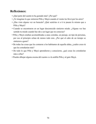 Reflexiones:
• ¿Qué parte del cuento te ha gustado más? ¿Por qué?
• ¿Te imaginas lo que sintieron Pilla y Mayú cuando el viento les llevó por los aires?
• ¿Has visto alguna vez un huracán? ¿Qué sentirías si a ti te pasara lo mismo que a
Pilla y Mayú?
• Cuando se encontraron en un lugar desconocido sintieron miedo. ¿Alguna vez has
sentido tu miedo cuando has ido a un lugar que no conocías?
• Pilla y Mayú estaban acostumbradas a unas comidas, un paisaje, un tipo de personas,
por eso al principio echan de menos todo esto. ¿Por qué al cabo de un tiempo se
sintieron a gusto?
• De todas las cosas que les contaron a los habitantes de aquella aldea, ¿cuáles crees tú
que les extrañarían más?
• De todo lo que Pilla y Mayú aprendieron y conocieron, ¿qué cosas les extrañarían
más a ellas?
• Puedes dibujar alguna escena del cuento o a la ardilla Pilla y al gato Mayú.
70
 