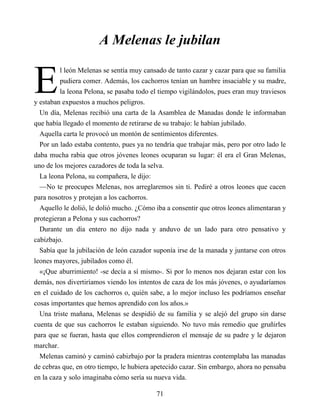 E
A Melenas le jubilan
l león Melenas se sentía muy cansado de tanto cazar y cazar para que su familia
pudiera comer. Además, los cachorros tenían un hambre insaciable y su madre,
la leona Pelona, se pasaba todo el tiempo vigilándolos, pues eran muy traviesos
y estaban expuestos a muchos peligros.
Un día, Melenas recibió una carta de la Asamblea de Manadas donde le informaban
que había llegado el momento de retirarse de su trabajo: le habían jubilado.
Aquella carta le provocó un montón de sentimientos diferentes.
Por un lado estaba contento, pues ya no tendría que trabajar más, pero por otro lado le
daba mucha rabia que otros jóvenes leones ocuparan su lugar: él era el Gran Melenas,
uno de los mejores cazadores de toda la selva.
La leona Pelona, su compañera, le dijo:
—No te preocupes Melenas, nos arreglaremos sin ti. Pediré a otros leones que cacen
para nosotros y protejan a los cachorros.
Aquello le dolió, le dolió mucho. ¿Cómo iba a consentir que otros leones alimentaran y
protegieran a Pelona y sus cachorros?
Durante un día entero no dijo nada y anduvo de un lado para otro pensativo y
cabizbajo.
Sabía que la jubilación de león cazador suponía irse de la manada y juntarse con otros
leones mayores, jubilados como él.
«¡Que aburrimiento! -se decía a sí mismo-. Si por lo menos nos dejaran estar con los
demás, nos divertiríamos viendo los intentos de caza de los más jóvenes, o ayudaríamos
en el cuidado de los cachorros o, quién sabe, a lo mejor incluso les podríamos enseñar
cosas importantes que hemos aprendido con los años.»
Una triste mañana, Melenas se despidió de su familia y se alejó del grupo sin darse
cuenta de que sus cachorros le estaban siguiendo. No tuvo más remedio que gruñirles
para que se fueran, hasta que ellos comprendieron el mensaje de su padre y le dejaron
marchar.
Melenas caminó y caminó cabizbajo por la pradera mientras contemplaba las manadas
de cebras que, en otro tiempo, le hubiera apetecido cazar. Sin embargo, ahora no pensaba
en la caza y solo imaginaba cómo sería su nueva vida.
71
 