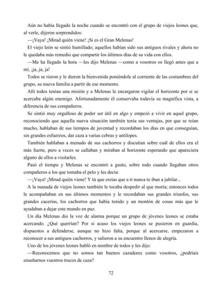 Aún no había llegado la noche cuando se encontró con el grupo de viejos leones que,
al verle, dijeron sorprendidos:
—¡Vaya! ¡Mirad quién viene! ¡Si es el Gran Melenas!
El viejo león se sintió humillado; aquellos habían sido sus antiguos rivales y ahora no
le quedaba más remedio que compartir los últimos días de su vida con ellos.
—Me ha llegado la hora —les dijo Melenas —como a vosotros os llegó antes que a
mí, ¡ja, ja, ja!
Todos se rieron y le dieron la bienvenida poniéndole al corriente de las costumbres del
grupo, su nueva familia a partir de ese momento.
Allí todos tenían una misión y a Melenas le encargaron vigilar el horizonte por si se
acercaba algún enemigo. Afortunadamente él conservaba todavía su magnífica vista, a
diferencia de sus compañeros.
Se sintió muy orgulloso de poder ser útil en algo y empezó a vivir en aquel grupo,
reconociendo que aquella nueva situación también tenía sus ventajas, por que se reían
mucho, hablaban de sus tiempos de juventud y recordaban los días en que conseguían,
sin grandes esfuerzos, dar caza a varias cebras y antílopes.
También hablaban a menudo de sus cachorros y discutían sobre cuál de ellos era el
más fuerte, pero a veces se callaban y miraban al horizonte esperando que apareciera
alguno de ellos a visitarles.
Pasó el tiempo y Melenas se encontró a gusto, sobre todo cuando llegaban otros
compañeros a los que tomaba el pelo y les decía:
—¡Vaya! ¡Mirad quién viene! Y tú que creías que a ti nunca te iban a jubilar...
A la manada de viejos leones también le tocaba despedir al que moría; entonces todos
le acompañaban en sus últimos momentos y le recordaban sus grandes triunfos, sus
grandes cacerías, los cachorros que había tenido y un montón de cosas más que le
ayudaban a dejar este mundo en paz.
Un día Melenas dio la voz de alarma porque un grupo de jóvenes leones se estaba
acercando. ¿Qué querrían? Por si acaso los viejos leones se pusieron en guardia,
dispuestos a defenderse, aunque no hizo falta, porque al acercarse, empezaron a
reconocer a sus antiguos cachorros, y salieron a su encuentro llenos de alegría.
Uno de los jóvenes leones habló en nombre de todos y les dijo:
—Reconocemos que no somos tan buenos cazadores como vosotros, ¿podríais
enseñarnos vuestros trucos de caza?
72
 