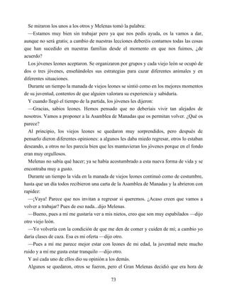 Se miraron los unos a los otros y Melenas tomó la palabra:
—Estamos muy bien sin trabajar pero ya que nos pedís ayuda, os la vamos a dar,
aunque no será gratis; a cambio de nuestras lecciones deberéis contarnos todas las cosas
que han sucedido en nuestras familias desde el momento en que nos fuimos, ¿de
acuerdo?
Los jóvenes leones aceptaron. Se organizaron por grupos y cada viejo león se ocupó de
dos o tres jóvenes, enseñándoles sus estrategias para cazar diferentes animales y en
diferentes situaciones.
Durante un tiempo la manada de viejos leones se sintió como en los mejores momentos
de su juventud, contentos de que alguien valorara su experiencia y sabiduría.
Y cuando llegó el tiempo de la partida, los jóvenes les dijeron:
—Gracias, sabios leones. Hemos pensado que no deberíais vivir tan alejados de
nosotros. Vamos a proponer a la Asamblea de Manadas que os permitan volver. ¿Qué os
parece?
Al principio, los viejos leones se quedaron muy sorprendidos, pero después de
pensarlo dieron diferentes opiniones: a algunos les daba miedo regresar, otros lo estaban
deseando, a otros no les parecía bien que les mantuvieran los jóvenes porque en el fondo
eran muy orgullosos.
Melenas no sabía qué hacer; ya se había acostumbrado a esta nueva forma de vida y se
encontraba muy a gusto.
Durante un tiempo la vida en la manada de viejos leones continuó como de costumbre,
hasta que un día todos recibieron una carta de la Asamblea de Manadas y la abrieron con
rapidez:
—¡Vaya! Parece que nos invitan a regresar si queremos. ¿Acaso creen que vamos a
volver a trabajar? Pues de eso nada...dijo Melenas.
—Bueno, pues a mí me gustaría ver a mis nietos, creo que son muy espabilados —dijo
otro viejo león.
—Yo volvería con la condición de que me den de comer y cuiden de mí; a cambio yo
daría clases de caza. Esa es mi oferta —dijo otro.
—Pues a mí me parece mejor estar con leones de mi edad, la juventud mete mucho
ruido y a mí me gusta estar tranquilo —dijo otro.
Y así cada uno de ellos dio su opinión a los demás.
Algunos se quedaron, otros se fueron, pero el Gran Melenas decidió que era hora de
73
 