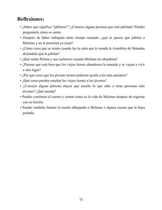 Reflexiones:
• ¿Sabes que significa “jubilarse”? ¿Conoces alguna persona que esté jubilada? Puedes
preguntarle cómo se siente.
• Después de haber trabajado tanto tiempo cazando, ¿qué te parece que jubilen a
Melenas y no le permitan ya cazar?
• ¿Cómo crees que se siente cuando lee la carta que le manda la Asamblea de Manadas
diciéndole que le jubilan?
• ¿Qué siente Pelona y sus cachorros cuando Melenas les abandona?
• ¿Piensas que está bien que los viejos leones abandonen la manada y se vayan a vivir
a otro lugar?
• ¿Por qué crees que los jóvenes leones pidieron ayuda a los más ancianos?
• ¿Qué cosas pueden enseñar los viejos leones a los jóvenes?
• ¿Conoces alguna persona mayor que enseñe lo que sabe a otras personas más
jóvenes? ¿Qué enseña?
• Puedes continuar el cuento y contar cómo es la vida de Melenas después de regresar
con su familia.
• Puedes también ilustrar el cuento dibujando a Melenas o alguna escena que te haya
gustado.
75
 