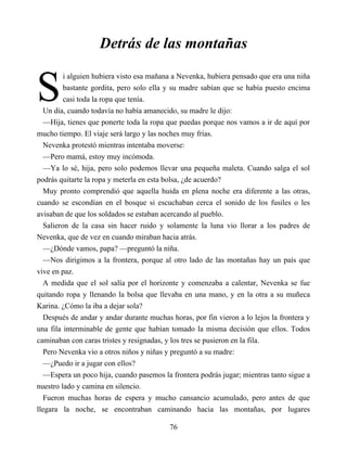 S
Detrás de las montañas
i alguien hubiera visto esa mañana a Nevenka, hubiera pensado que era una niña
bastante gordita, pero solo ella y su madre sabían que se había puesto encima
casi toda la ropa que tenía.
Un día, cuando todavía no había amanecido, su madre le dijo:
—Hija, tienes que ponerte toda la ropa que puedas porque nos vamos a ir de aquí por
mucho tiempo. El viaje será largo y las noches muy frías.
Nevenka protestó mientras intentaba moverse:
—Pero mamá, estoy muy incómoda.
—Ya lo sé, hija, pero solo podemos llevar una pequeña maleta. Cuando salga el sol
podrás quitarte la ropa y meterla en esta bolsa, ¿de acuerdo?
Muy pronto comprendió que aquella huida en plena noche era diferente a las otras,
cuando se escondían en el bosque si escuchaban cerca el sonido de los fusiles o les
avisaban de que los soldados se estaban acercando al pueblo.
Salieron de la casa sin hacer ruido y solamente la luna vio llorar a los padres de
Nevenka, que de vez en cuando miraban hacia atrás.
—¿Dónde vamos, papa? —preguntó la niña.
—Nos dirigimos a la frontera, porque al otro lado de las montañas hay un país que
vive en paz.
A medida que el sol salía por el horizonte y comenzaba a calentar, Nevenka se fue
quitando ropa y llenando la bolsa que llevaba en una mano, y en la otra a su muñeca
Karina. ¿Cómo la iba a dejar sola?
Después de andar y andar durante muchas horas, por fin vieron a lo lejos la frontera y
una fila interminable de gente que habían tomado la misma decisión que ellos. Todos
caminaban con caras tristes y resignadas, y los tres se pusieron en la fila.
Pero Nevenka vio a otros niños y niñas y preguntó a su madre:
—¿Puedo ir a jugar con ellos?
—Espera un poco hija, cuando pasemos la frontera podrás jugar; mientras tanto sigue a
nuestro lado y camina en silencio.
Fueron muchas horas de espera y mucho cansancio acumulado, pero antes de que
llegara la noche, se encontraban caminando hacia las montañas, por lugares
76
 