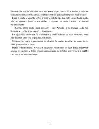 desconocidos que les llevarían hacía una tierra de paz, donde no volverían a escuchar
cada día los sonidos de las armas, donde no tendrían que esconderse más en el bosque.
Llegó la noche y Nevenka volvió a ponerse toda la ropa que pudo porque hacía mucho
frío, se acurrucó junto a sus padres y agotada de tanto caminar, se durmió
profundamente.
—¡Karina, ahora podré jugar contigo! —dijo Nevenka a su muñeca nada más
despertarse— ¿Me dejas, mamá? —le preguntó.
Los ojos de su madre por fin le sonrieron y corrió en busca de otros niños que, como
ella, llevaban una bolsa de plástico en la mano.
Mientras, los mayores caminaban en silencio. Se podían escuchar las voces de los
niños que cantaban al jugar.
Detrás de las montañas, Nevenka y sus padres encontraron un lugar donde poder vivir
lejos de los disparos y de los soldados, aunque cada día soñaban con volver a su pueblo,
a su casa, a su verdadero hogar.
77
 