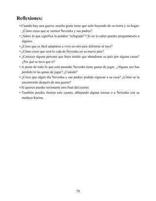 Reflexiones:
• Cuando hay una guerra, mucha gente tiene que salir huyendo de su tierra y su hogar.
¿Cómo crees que se sienten Nevenka y sus padres?
• ¿Sabes lo que significa la palabra “refugiado”? Si no lo sabes puedes preguntárselo a
alguien.
• ¿Crees que es fácil adaptarse a vivir en otro país diferente al tuyo?
• ¿Cómo crees que será la vida de Nevenka en su nuevo país?
• ¿Conoces alguna persona que haya tenido que abandonar su país por alguna causa?
¿Por qué se tuvo que ir?
• A pesar de todo lo que está pasando Nevenka tiene ganas de jugar. ¿Alguna vez has
perdido tú las ganas de jugar? ¿Cuándo?
• ¿Crees que algún día Nevenka y sus padres podrán regresar a su casa? ¿Cómo se la
encontrarán después de una guerra?
• Si quieres puedes inventarte otro final del cuento.
• También puedes ilustrar este cuento, dibujando alguna escena o a Nevenka con su
muñeca Karina.
78
 