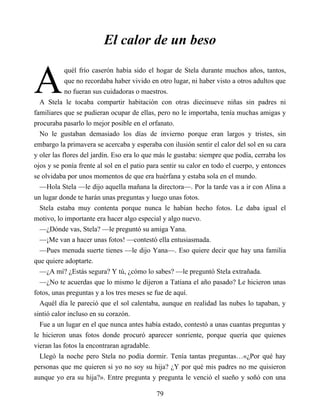 A
El calor de un beso
quél frío caserón había sido el hogar de Stela durante muchos años, tantos,
que no recordaba haber vivido en otro lugar, ni haber visto a otros adultos que
no fueran sus cuidadoras o maestros.
A Stela le tocaba compartir habitación con otras diecinueve niñas sin padres ni
familiares que se pudieran ocupar de ellas, pero no le importaba, tenía muchas amigas y
procuraba pasarlo lo mejor posible en el orfanato.
No le gustaban demasiado los días de invierno porque eran largos y tristes, sin
embargo la primavera se acercaba y esperaba con ilusión sentir el calor del sol en su cara
y oler las flores del jardín. Eso era lo que más le gustaba: siempre que podía, cerraba los
ojos y se ponía frente al sol en el patio para sentir su calor en todo el cuerpo, y entonces
se olvidaba por unos momentos de que era huérfana y estaba sola en el mundo.
—Hola Stela —le dijo aquella mañana la directora—. Por la tarde vas a ir con Alina a
un lugar donde te harán unas preguntas y luego unas fotos.
Stela estaba muy contenta porque nunca le habían hecho fotos. Le daba igual el
motivo, lo importante era hacer algo especial y algo nuevo.
—¿Dónde vas, Stela? —le preguntó su amiga Yana.
—¡Me van a hacer unas fotos! —contestó ella entusiasmada.
—Pues menuda suerte tienes —le dijo Yana—. Eso quiere decir que hay una familia
que quiere adoptarte.
—¿A mí? ¿Estás segura? Y tú, ¿cómo lo sabes? —le preguntó Stela extrañada.
—¿No te acuerdas que lo mismo le dijeron a Tatiana el año pasado? Le hicieron unas
fotos, unas preguntas y a los tres meses se fue de aquí.
Aquél día le pareció que el sol calentaba, aunque en realidad las nubes lo tapaban, y
sintió calor incluso en su corazón.
Fue a un lugar en el que nunca antes había estado, contestó a unas cuantas preguntas y
le hicieron unas fotos donde procuró aparecer sonriente, porque quería que quienes
vieran las fotos la encontraran agradable.
Llegó la noche pero Stela no podía dormir. Tenía tantas preguntas…«¿Por qué hay
personas que me quieren si yo no soy su hija? ¿Y por qué mis padres no me quisieron
aunque yo era su hija?». Entre pregunta y pregunta le venció el sueño y soñó con una
79
 