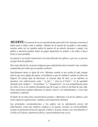 MUERTE: La muerte de un ser querido forma parte del ciclo vital que ocasiona el
duelo tanto a niños como a adultos. Además de la muerte de un padre o una madre,
muchos niños tal vez también sufren la muerte de un abuelo, hermano o amigo. Los
padres y maestros pueden tomar un papel importante en ayudar a los niños a hacer
frente a estas pérdidas.
La muerte es un hecho natural pero un tema delicado de explicar y por eso, es preciso
escoger bien las palabras.
Pero más allá de las creencias religiosas que cada familia desee trasmitir, hay verdades
compartidas por todos que no pueden ocultarse.
Sencillamente morir es dejar de vivir. Morimos cuando se nos acaba la vida, porque
todo lo que nace algún día muere, el problema es que no sabemos cuándo ni cómo nos
llegará. El cuerpo deja de funcionar, el corazón deja de latir, ya no sufrimos ni
gozamos. Las explicaciones como “ se fue”, “ está en el Cielo”, “se ha quedado
dormido para siempre”, “lo perdimos” o “ desapareció”, no son tranquilizantes para
los niños si no se les explica claramente que de lo que se trata es del final de una vida.
Estas expresiones pueden alimentar su miedo a morir o ser abandonados, y crear más
ansiedad y confusión.
El duelo de un niño tiene características propias y diferentes a la de los adultos y por
tanto requieren explicaciones, cuidado y preocupaciones distintas.
Las principales recomendaciones a los padres son la información precoz del
fallecimiento, evitar dar nombres confusos a la muerte, recalcar su irreversibilidad,
aceptar su particular forma de expresar el dolor y la pena, invitar a los ritos fúnebres si
el niño así lo desea y mantenerse física y emocionalmente muy cerca.
8
 