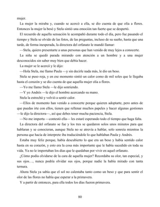 mujer.
La mujer la miraba y, cuando se acercó a ella, se dio cuenta de que olía a flores.
Entonces la mujer la besó y Stela sintió una emoción tan fuerte que se despertó.
El recuerdo de aquella sensación le acompañó durante todo el día, pero fue pasando el
tiempo y Stela se olvido de las fotos, de las preguntas, incluso de su sueño, hasta que una
tarde, de forma inesperada, la directora del orfanato le mandó llamar:
—Stela, quiero presentarte a unas personas que han venido de muy lejos a conocerte.
La niña se quedó parada mirando con atención a un hombre y a una mujer
desconocidos sin saber muy bien que debía hacer.
La mujer se le acercó y le dijo:
—Hola Stela, me llamo Paula —y sin decirle nada más, le dio un beso.
Stela se puso roja, y en ese momento sintió un calor como de mil soles que le llegaba
hasta el corazón y se dio cuenta de que aquella mujer olía a flores.
—Yo me llamo Stela —le dijo sonriendo.
—Y yo Andrés —le dijo el hombre acercando su mano.
Stela la estrechó y volvió a sentir calor.
—Ellos de momento han venido a conocerte porque quieren adoptarte, pero antes de
que puedas irte con ellos, tienen que rellenar muchos papeles y hacer algunas gestiones
—le dijo la directora—, así que debes tener mucha paciencia, Stela.
—No me importa —contestó ella— les estaré esperando todo el tiempo que haga falta.
La directora del orfanato se fue y los tres se quedaron solos unos minutos para que
hablaran y se conocieran, aunque Stela no se atrevía a hablar, solo sonreía mientras la
persona que hacía de interprete iba traduciéndole lo que hablaban Paula y Andrés.
Estaba muy feliz porque, había descubierto lo que era un beso y había sentido calor
hasta en su corazón, y esto era la cosa más importante que le había sucedido en toda su
vida. Ya no le importaban los días que le quedaban por vivir en aquel orfanato.
¿Cómo podía olvidarse de la cara de aquella mujer? Recordaba su olor, tan especial, y
sus ojos…, nunca podría olvidar sus ojos, porque nadie la había mirado con tanta
ternura.
Ahora Stela ya sabía que el sol no calentaba tanto como un beso y que para sentir el
olor de las flores no había que esperar a la primavera.
Y a partir de entonces, para ella todos los días fueron primavera.
80
 