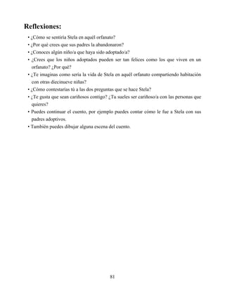 Reflexiones:
• ¿Cómo se sentiría Stela en aquél orfanato?
• ¿Por qué crees que sus padres la abandonaron?
• ¿Conoces algún niño/a que haya sido adoptado/a?
• ¿Crees que los niños adoptados pueden ser tan felices como los que viven en un
orfanato? ¿Por qué?
• ¿Te imaginas como sería la vida de Stela en aquél orfanato compartiendo habitación
con otras diecinueve niñas?
• ¿Cómo contestarías tú a las dos preguntas que se hace Stela?
• ¿Te gusta que sean cariñosos contigo? ¿Tu sueles ser cariñoso/a con las personas que
quieres?
• Puedes continuar el cuento, por ejemplo puedes contar cómo le fue a Stela con sus
padres adoptivos.
• También puedes dibujar alguna escena del cuento.
81
 
