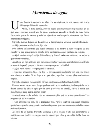 U
Monstruos de agua
nos brazos le cogieron en alto y le envolvieron en una manta: eso era lo
último que Mirembé recordaba.
Ahora, el niño dormía, pero su sueño estaba poblado de pesadillas en las
que unos enormes monstruos de agua intentaban cogerle y tirarle de una barca.
Escuchaba gritos de socorro y veía los ojos de su madre que le abrazaban con fuerza
intentando protegerle.
Mirembé durmió durante un día entero y al despertarse se abrazó a su madre llorando.
—¡Hijo, estamos a salvo! —le dijo ella.
Pero estaba tan asustado que siguió abrazado a su madre, y solo se separó de ella
cuando vio que una enfermera entraba en la habitación con dos bandejas de comida.
—¡Qué hambre tengo! —dijo Mirembé—, y devoró todo con ansiedad, sin saber lo
que estaba comiendo.
Aquél era un país extraño, con personas extrañas y con una comida también extraña,
pero no le importó, porque el hambre era mayor que su curiosidad.
—¿Qué pasó, mamá? —le preguntó al terminar.
—Casi nos ahogamos, hijo —le dijo—, pero apareció una lancha con una cruz roja y
nos salvaron a todos. Si no llega a ser por ellos, aquellas enormes olas nos hubieran
tragado.
Mirembé se repuso rápidamente, pero en su alma quedó la huella del miedo.
Pasaron varios meses antes de que pudiera meterse en una bañera, incluso gritaba en la
ducha cuando le caía el agua por la cara, y de vez en cuando, volvía a soñar con
monstruos de agua que le querían coger.
—Mamá, otra vez he soñado con los monstruos. ¿Por qué no se van para siempre? —
preguntó un día a su madre.
—Con el tiempo se irán, no te preocupes hijo. Pero si vuelven a aparecer imagínate
que te haces grande, muy grande, mucho más grande que esos monstruos, así ellos nunca
podrán alcanzarte.
Al cabo de un tiempo Mirembé comenzó a ir a colegio y allí sus compañeros le
recibieron con recelo: era negro, mucho mayor que ellos y no sabía hablar bien su
idioma.
82
 