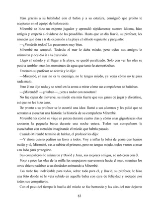 Pero gracias a su habilidad con el balón y a su estatura, consiguió que pronto le
aceptaran en el equipo de baloncesto.
Mirembé se hizo un experto jugador y aprendió rápidamente nuestro idioma, hizo
amigos y empezó a olvidarse de las pesadillas. Hasta que un día David, su profesor, les
anunció que iban a ir de excursión a la playa el sábado siguiente y preguntó:
—¿Vendréis todos? Lo pasaremos muy bien.
Mirembé no contestó. Todavía el mar le daba miedo, pero todos sus amigos le
animaron y decidió ir a la excursión.
Llegó el sábado y al llegar a la playa, se quedó paralizado. Solo con ver las olas se
puso a temblar: eran los monstruos de agua que tanto le atemorizaban.
Entonces su profesor se acercó y le dijo:
—Mirembé, el mar no es tu enemigo, no le tengas miedo, ya verás cómo no te pasa
nada malo.
Pero él no dijo nada y se sentó en la arena a mirar cómo sus compañeros se bañaban.
—¡Mirembé! —gritaban—, ¡ven a nadar con nosotros!
No fue capaz de moverse, su miedo era más fuerte que sus ganas de jugar y divertirse,
así que no les hizo caso.
De pronto a su profesor se le ocurrió una idea: llamó a sus alumnos y les pidió que se
sentaran a escuchar una historia: la historia de su compañero Mirembé.
Mirembé les contó su viaje en patera durante cuatro días y cómo unas gigantescas olas
azotaron la pequeña barca durante una noche entera. Todos sus compañeros le
escuchaban con atención imaginando el miedo que habría pasado.
Cuando Mirembé termino de hablar, el profesor les dijo:
—Y ahora quiero pediros un favor a todos. Voy a inflar la balsa de goma que hemos
traído y tú, Mirembé, vas a subirte el primero, pero no tengas miedo, todos vamos a estar
a tu lado para protegerte.
Sus compañeros le animaron y David y Juan, sus mejores amigos, se subieron con él.
Poco a poco las olas de la orilla les empujaron suavemente hacia el mar, mientras los
otros chicos nadaban a su alrededor animando a Mirembé.
Esa tarde fue inolvidable para todos, sobre todo para él, y David, su profesor, le hizo
una foto donde se le veía subido en aquella balsa con cara de felicidad y rodeado por
todos sus compañeros.
Con el paso del tiempo la huella del miedo se fue borrando y las olas del mar dejaron
83
 