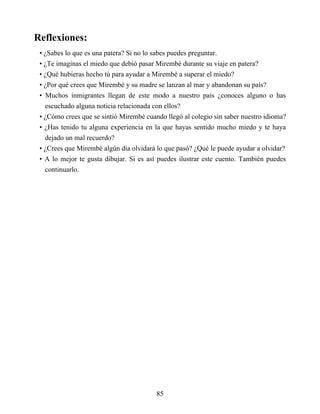 Reflexiones:
• ¿Sabes lo que es una patera? Si no lo sabes puedes preguntar.
• ¿Te imaginas el miedo que debió pasar Mirembé durante su viaje en patera?
• ¿Qué hubieras hecho tú para ayudar a Mirembé a superar el miedo?
• ¿Por qué crees que Mirembé y su madre se lanzan al mar y abandonan su país?
• Muchos inmigrantes llegan de este modo a nuestro país ¿conoces alguno o has
escuchado alguna noticia relacionada con ellos?
• ¿Cómo crees que se sintió Mirembé cuando llegó al colegio sin saber nuestro idioma?
• ¿Has tenido tu alguna experiencia en la que hayas sentido mucho miedo y te haya
dejado un mal recuerdo?
• ¿Crees que Mirembé algún día olvidará lo que pasó? ¿Qué le puede ayudar a olvidar?
• A lo mejor te gusta dibujar. Si es así puedes ilustrar este cuento. También puedes
continuarlo.
85
 