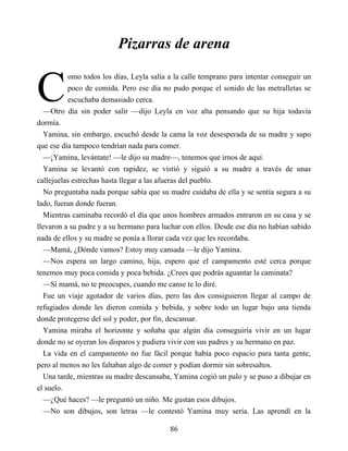 C
Pizarras de arena
omo todos los días, Leyla salía a la calle temprano para intentar conseguir un
poco de comida. Pero ese día no pudo porque el sonido de las metralletas se
escuchaba demasiado cerca.
—Otro día sin poder salir —dijo Leyla en voz alta pensando que su hija todavía
dormía.
Yamina, sin embargo, escuchó desde la cama la voz desesperada de su madre y supo
que ese día tampoco tendrían nada para comer.
—¡Yamina, levántate! —le dijo su madre—, tenemos que irnos de aquí.
Yamina se levantó con rapidez, se vistió y siguió a su madre a través de unas
callejuelas estrechas hasta llegar a las afueras del pueblo.
No preguntaba nada porque sabía que su madre cuidaba de ella y se sentía segura a su
lado, fueran donde fueran.
Mientras caminaba recordó el día que unos hombres armados entraron en su casa y se
llevaron a su padre y a su hermano para luchar con ellos. Desde ese día no habían sabido
nada de ellos y su madre se ponía a llorar cada vez que les recordaba.
—Mamá, ¿Dónde vamos? Estoy muy cansada —le dijo Yamina.
—Nos espera un largo camino, hija, espero que el campamento esté cerca porque
tenemos muy poca comida y poca bebida. ¿Crees que podrás aguantar la caminata?
—Sí mamá, no te preocupes, cuando me canse te lo diré.
Fue un viaje agotador de varios días, pero las dos consiguieron llegar al campo de
refugiados donde les dieron comida y bebida, y sobre todo un lugar bajo una tienda
donde protegerse del sol y poder, por fin, descansar.
Yamina miraba el horizonte y soñaba que algún día conseguiría vivir en un lugar
donde no se oyeran los disparos y pudiera vivir con sus padres y su hermano en paz.
La vida en el campamento no fue fácil porque había poco espacio para tanta gente,
pero al menos no les faltaban algo de comer y podían dormir sin sobresaltos.
Una tarde, mientras su madre descansaba, Yamina cogió un palo y se puso a dibujar en
el suelo.
—¿Qué haces? —le preguntó un niño. Me gustan esos dibujos.
—No son dibujos, son letras —le contestó Yamina muy seria. Las aprendí en la
86
 