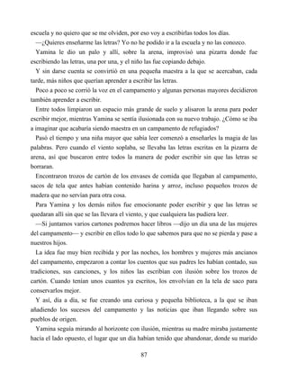 escuela y no quiero que se me olviden, por eso voy a escribirlas todos los días.
—¿Quieres enseñarme las letras? Yo no he podido ir a la escuela y no las conozco.
Yamina le dio un palo y allí, sobre la arena, improvisó una pizarra donde fue
escribiendo las letras, una por una, y el niño las fue copiando debajo.
Y sin darse cuenta se convirtió en una pequeña maestra a la que se acercaban, cada
tarde, más niños que querían aprender a escribir las letras.
Poco a poco se corrió la voz en el campamento y algunas personas mayores decidieron
también aprender a escribir.
Entre todos limpiaron un espacio más grande de suelo y alisaron la arena para poder
escribir mejor, mientras Yamina se sentía ilusionada con su nuevo trabajo. ¿Cómo se iba
a imaginar que acabaría siendo maestra en un campamento de refugiados?
Pasó el tiempo y una niña mayor que sabía leer comenzó a enseñarles la magia de las
palabras. Pero cuando el viento soplaba, se llevaba las letras escritas en la pizarra de
arena, así que buscaron entre todos la manera de poder escribir sin que las letras se
borraran.
Encontraron trozos de cartón de los envases de comida que llegaban al campamento,
sacos de tela que antes habían contenido harina y arroz, incluso pequeños trozos de
madera que no servían para otra cosa.
Para Yamina y los demás niños fue emocionante poder escribir y que las letras se
quedaran allí sin que se las llevara el viento, y que cualquiera las pudiera leer.
—Si juntamos varios cartones podremos hacer libros —dijo un día una de las mujeres
del campamento— y escribir en ellos todo lo que sabemos para que no se pierda y pase a
nuestros hijos.
La idea fue muy bien recibida y por las noches, los hombres y mujeres más ancianos
del campamento, empezaron a contar los cuentos que sus padres les habían contado, sus
tradiciones, sus canciones, y los niños las escribían con ilusión sobre los trozos de
cartón. Cuando tenían unos cuantos ya escritos, los envolvían en la tela de saco para
conservarlos mejor.
Y así, día a día, se fue creando una curiosa y pequeña biblioteca, a la que se iban
añadiendo los sucesos del campamento y las noticias que iban llegando sobre sus
pueblos de origen.
Yamina seguía mirando al horizonte con ilusión, mientras su madre miraba justamente
hacía el lado opuesto, el lugar que un día habían tenido que abandonar, donde su marido
87
 