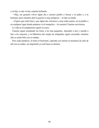 y su hijo, si aún vivían, estarían luchando.
—Hija, me gustaría volver algún día a nuestro pueblo y buscar a tu padre y a tu
hermano, pero mientras dure la guerra es muy peligroso —le dijo su madre.
—Espero que estén bien y que algún día volvamos a estar todos juntos, en el pueblo o
en cualquier lugar donde podamos vivir tranquilos —le contestó Yamina con tristeza.
La vida en el campamento siguió su curso.
Yamina siguió enseñando las letras a los más pequeños. Aprendió a leer y enseñó a
leer a los mayores, y la biblioteca del campo de refugiados siguió creciendo, mientras
ella se sentía feliz con su trabajo.
Pero cada atardecer, al mirar el horizonte, esperaba con ilusión el momento de salir de
allí con su madre, sin importarle ya cuál fuera su destino.
88
 