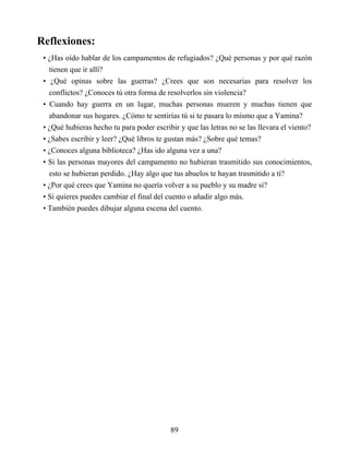 Reflexiones:
• ¿Has oído hablar de los campamentos de refugiados? ¿Qué personas y por qué razón
tienen que ir allí?
• ¿Qué opinas sobre las guerras? ¿Crees que son necesarias para resolver los
conflictos? ¿Conoces tú otra forma de resolverlos sin violencia?
• Cuando hay guerra en un lugar, muchas personas mueren y muchas tienen que
abandonar sus hogares. ¿Cómo te sentirías tú si te pasara lo mismo que a Yamina?
• ¿Qué hubieras hecho tu para poder escribir y que las letras no se las llevara el viento?
• ¿Sabes escribir y leer? ¿Qué libros te gustan más? ¿Sobre qué temas?
• ¿Conoces alguna biblioteca? ¿Has ido alguna vez a una?
• Si las personas mayores del campamento no hubieran trasmitido sus conocimientos,
esto se hubieran perdido. ¿Hay algo que tus abuelos te hayan trasmitido a ti?
• ¿Por qué crees que Yamina no quería volver a su pueblo y su madre sí?
• Si quieres puedes cambiar el final del cuento o añadir algo más.
• También puedes dibujar alguna escena del cuento.
89
 