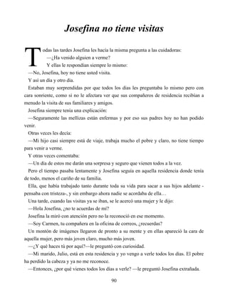 T
Josefina no tiene visitas
odas las tardes Josefina les hacía la misma pregunta a las cuidadoras:
—¿Ha venido alguien a verme?
Y ellas le respondían siempre lo mismo:
—No, Josefina, hoy no tiene usted visita.
Y así un día y otro día.
Estaban muy sorprendidas por que todos los días les preguntaba lo mismo pero con
cara sonriente, como si no le afectara ver que sus compañeros de residencia recibían a
menudo la visita de sus familiares y amigos.
Josefina siempre tenía una explicación:
—Seguramente las mellizas están enfermas y por eso sus padres hoy no han podido
venir.
Otras veces les decía:
—Mi hijo casi siempre está de viaje, trabaja mucho el pobre y claro, no tiene tiempo
para venir a verme.
Y otras veces comentaba:
—Un día de estos me darán una sorpresa y seguro que vienen todos a la vez.
Pero el tiempo pasaba lentamente y Josefina seguía en aquella residencia donde tenía
de todo, menos el cariño de su familia.
Ella, que había trabajado tanto durante toda su vida para sacar a sus hijos adelante -
pensaba con tristeza-, y sin embargo ahora nadie se acordaba de ella…
Una tarde, cuando las visitas ya se iban, se le acercó una mujer y le dijo:
—Hola Josefina, ¿no te acuerdas de mí?
Josefina la miró con atención pero no la reconoció en ese momento.
—Soy Carmen, tu compañera en la oficina de correos, ¿recuerdas?
Un montón de imágenes llegaron de pronto a su mente y en ellas apareció la cara de
aquella mujer, pero más joven claro, mucho más joven.
—¿Y qué haces tú por aquí?—le preguntó con curiosidad.
—Mi marido, Julio, está en esta residencia y yo vengo a verle todos los días. El pobre
ha perdido la cabeza y ya no me reconoce.
—Entonces, ¿por qué vienes todos los días a verle? —le preguntó Josefina extrañada.
90
 