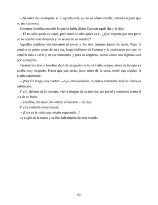 —Si usted me acompaña se lo agradecería, yo no sé cómo tratarle, además seguro que
no me reconoce.
Entonces Josefina recordó lo que le había dicho Carmen aquél día y le dijo:
—Él no sabe quién es usted, pero usted sí sabe quién es él. ¿Qué importa que una parte
de su cerebro esté dormida y no recuerde su nombre?
Aquellas palabras emocionaron al joven y los tres pasaron juntos la tarde. Paco le
contó a su padre cosas de su vida, luego hablaron de Carmen y le explicaron por qué no
vendría más a verle y en ese momento, y para su sorpresa, vieron cómo una lágrima caía
por su mejilla.
Pasaron los días y Josefina dejó de preguntar si tenía visita porque ahora su tiempo ya
estaba muy ocupado. Hasta que una tarde, justo antes de la cena, sintió que alguien la
estaba esperando.
—¡Por fin tengo una visita! —dijo entusiasmada, mientras caminaba deprisa hasta su
habitación.
Y allí, delante de la ventana, vio la imagen de su marido, tan jovial y sonriente como el
día de su boda:
—Josefina, mi amor, he venido a buscarte —le dijo.
Y ella contestó emocionada:
—¡Esta es la visita que estaba esperando...!
Le cogió de la mano y se fue dulcemente de este mundo.
92
 