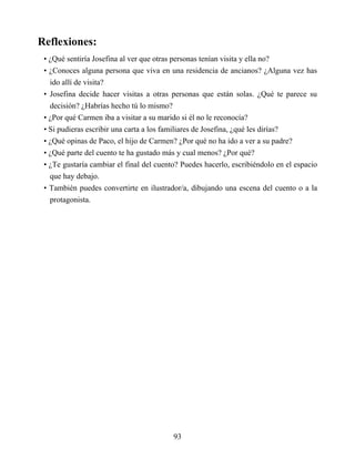 Reflexiones:
• ¿Qué sentiría Josefina al ver que otras personas tenían visita y ella no?
• ¿Conoces alguna persona que viva en una residencia de ancianos? ¿Alguna vez has
ido allí de visita?
• Josefina decide hacer visitas a otras personas que están solas. ¿Qué te parece su
decisión? ¿Habrías hecho tú lo mismo?
• ¿Por qué Carmen iba a visitar a su marido si él no le reconocía?
• Si pudieras escribir una carta a los familiares de Josefina, ¿qué les dirías?
• ¿Qué opinas de Paco, el hijo de Carmen? ¿Por qué no ha ido a ver a su padre?
• ¿Qué parte del cuento te ha gustado más y cual menos? ¿Por qué?
• ¿Te gustaría cambiar el final del cuento? Puedes hacerlo, escribiéndolo en el espacio
que hay debajo.
• También puedes convertirte en ilustrador/a, dibujando una escena del cuento o a la
protagonista.
93
 