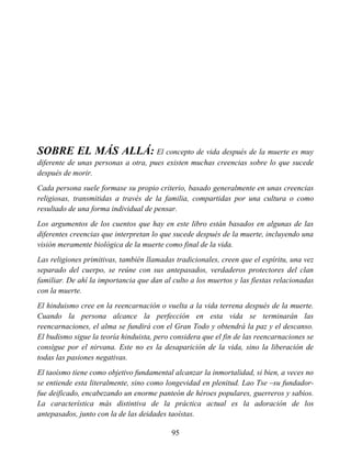 SOBRE EL MÁS ALLÁ: El concepto de vida después de la muerte es muy
diferente de unas personas a otra, pues existen muchas creencias sobre lo que sucede
después de morir.
Cada persona suele formase su propio criterio, basado generalmente en unas creencias
religiosas, transmitidas a través de la familia, compartidas por una cultura o como
resultado de una forma individual de pensar.
Los argumentos de los cuentos que hay en este libro están basados en algunas de las
diferentes creencias que interpretan lo que sucede después de la muerte, incluyendo una
visión meramente biológica de la muerte como final de la vida.
Las religiones primitivas, también llamadas tradicionales, creen que el espíritu, una vez
separado del cuerpo, se reúne con sus antepasados, verdaderos protectores del clan
familiar. De ahí la importancia que dan al culto a los muertos y las fiestas relacionadas
con la muerte.
El hinduismo cree en la reencarnación o vuelta a la vida terrena después de la muerte.
Cuando la persona alcance la perfección en esta vida se terminarán las
reencarnaciones, el alma se fundirá con el Gran Todo y obtendrá la paz y el descanso.
El budismo sigue la teoría hinduista, pero considera que el fin de las reencarnaciones se
consigue por el nirvana. Este no es la desaparición de la vida, sino la liberación de
todas las pasiones negativas.
El taoísmo tiene como objetivo fundamental alcanzar la inmortalidad, si bien, a veces no
se entiende esta literalmente, sino como longevidad en plenitud. Lao Tse –su fundador-
fue deificado, encabezando un enorme panteón de héroes populares, guerreros y sabios.
La característica más distintiva de la práctica actual es la adoración de los
antepasados, junto con la de las deidades taoístas.
95
 