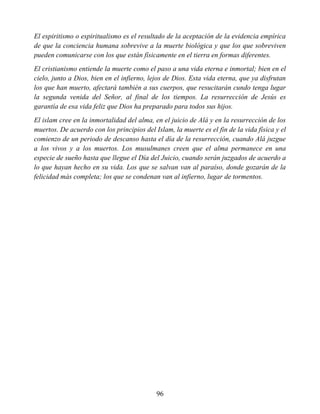 El espiritismo o espiritualismo es el resultado de la aceptación de la evidencia empírica
de que la conciencia humana sobrevive a la muerte biológica y que los que sobreviven
pueden comunicarse con los que están físicamente en el tierra en formas diferentes.
El cristianismo entiende la muerte como el paso a una vida eterna e inmortal; bien en el
cielo, junto a Dios, bien en el infierno, lejos de Dios. Esta vida eterna, que ya disfrutan
los que han muerto, afectará también a sus cuerpos, que resucitarán cundo tenga lugar
la segunda venida del Señor, al final de los tiempos. La resurrección de Jesús es
garantía de esa vida feliz que Dios ha preparado para todos sus hijos.
El islam cree en la inmortalidad del alma, en el juicio de Alá y en la resurrección de los
muertos. De acuerdo con los principios del Islam, la muerte es el fin de la vida física y el
comienzo de un periodo de descanso hasta el día de la resurrección, cuando Alá juzgue
a los vivos y a los muertos. Los musulmanes creen que el alma permanece en una
especie de sueño hasta que llegue el Día del Juicio, cuando serán juzgados de acuerdo a
lo que hayan hecho en su vida. Los que se salvan van al paraíso, donde gozarán de la
felicidad más completa; los que se condenan van al infierno, lugar de tormentos.
96
 