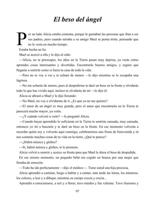 P
El beso del ángel
or un lado Alicia estaba contenta, porque le gustaban las personas que iban a ser
sus padres, pero cuando miraba a su amigo Mael se ponía triste, pensando que
no le vería en mucho tiempo.
Estaba hecha un lío.
Mael se acercó a ella y le dijo al oído:
—Alicia, no te preocupes, los años en la Tierra pasan muy deprisa, ya verás cómo
aprendes cosas interesantes y divertidas. Encontrarás buenos amigos, y seguro que
llegarás a sentirte como si fuera tu casa de toda la vida.
—Pero no te voy a ver y te echaré de menos —le dijo mientras se le escapaba una
lágrima.
—No me echarás de menos, pues al despedirme te daré un beso en la frente y olvidarás
todo lo que has vivido aquí, incluso te olvidarás de mí —le dijo él.
Alicia se abrazó a Mael y le dijo llorando:
—No Mael, no voy a olvidarme de ti. ¿Es que ya no me quieres?
—El amor de un ángel es muy grande, pero el amor que encontrarás en la Tierra te
parecerá mucho mayor, ya verás.
—¿Y cuándo volveré a verte? —le preguntó Alicia.
—Cuando hayas aprendido lo suficiente en la Tierra te sentirás cansada, muy cansada,
entonces yo iré a buscarte y te daré un beso en la frente. En ese momento volverás a
recordar quién soy y volverás aquí conmigo, celebraremos una fiesta de bienvenida y tú
nos contarás muchas cosas de tu vida en la tierra. ¿Qué te parece?
—¿Habrá música y globos?
—Sí, habrá música y globos, te lo prometo.
Alicia volvió a sonreír y acerco su frente para que Mael le diera el beso de despedida.
En ese mismo momento, un pequeño bebé era cogido en brazos por una mujer que
lloraba de emoción.
—Todo ha ido perfectamente —dijo el médico—. Tiene usted una hija preciosa.
Alicia aprendió a caminar, luego a hablar y a cantar, más tarde las letras, los números,
los colores, a leer y a dibujar, mientras su cuerpo crecía y crecía...
Aprendió a emocionarse, a reír y a llorar, tuvo miedos y fue valiente. Tuvo ilusiones y
97
 