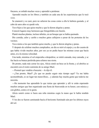 fracasos, se enfadó muchas veces y aprendió a perdonar.
Aprendió mucho en los libros y también en cada una de las experiencias que le tocó
vivir.
Se enamoró y se casó, pero no salieron las cosas como a ella le hubiera gustado, y al
cabo de unos años se quedó sola.
Tuvo hijos a los que quiso mucho y que le dieron alegrías y penas.
Conoció lugares muy hermosos que fotografiaba con ilusión.
Plantó muchas plantas, incluso árboles, en un bosque que se había quemado.
Dio comida, calor y cariño a muchos gatos callejeros a pesar de las protestas de los
vecinos.
Tuvo nietos a los que también quiso mucho, y que le dieron alegrías y penas.
Y después de celebrar muchos cumpleaños, un día se miró al espejo y se dio cuenta de
que había vivido muchos años, por eso ya no podía hacer las mismas cosas que hacía
antes, ni a la misma velocidad.
Una tarde, mientras el sol empezaba a despedirse, se sintió cansada, muy cansada, y se
fue hacía su butaca preferida para echarse una siesta.
De pronto, nada más cerrar los ojos, Alicia sintió un beso en la frente, y al abrirlos se
encontró con el rostro sonriente de su amigo Mael.
—Prometí que vendría a buscarte —le dijo él.
—¿Tan pronto, Mael? ¿Es que no puedo seguir más tiempo aquí? Ya me había
acostumbrado, es un lugar tan maravilloso... y además hay mucha gente que todavía me
necesita.
—De momento has aprendido lo que tenías que aprender y allí te están esperando
muchos amigos que han organizado una fiesta de bienvenida en tu honor, con música y
con globos, como a ti te gusta.
Alicia sonrió como si fuera una niña mientras cogía la mano que le había tendido
Mael.
Y los dos se fueron caminando hacía el horizonte iluminado aún por los últimos rayos
del sol.
98
 