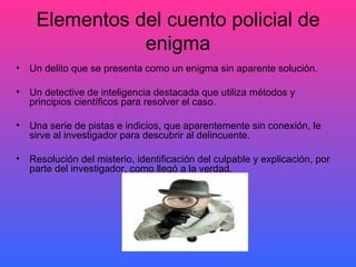 Elementos del cuento policial de enigma Un delito que se presenta como un enigma sin aparente solución. Un detective de inteligencia destacada que utiliza métodos y principios científicos para resolver el caso. Una serie de pistas e indicios, que aparentemente sin conexión, le sirve al investigador para descubrir al delincuente. Resolución del misterio, identificación del culpable y explicación, por parte del investigador, como llegó a la verdad. 