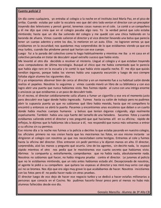 Cuento policial 2
Un día como cualquiera, yo entraba al colegio a la noche en el instituto José María Paz, en el piso de
arriba. Cuando estaba por subir la escalera veo que del otro lado venían el director con un preceptor
trayendo dos televisores y pensé: genial, tenemos cosas nuevas en el cole. Le conté a un compañero
y él me dijo que creía que en el colegio pasaba algo raro. Yo la verdad pensé que solo estaba
mintiendo; hasta que un día iba saliendo del colegio y me quedé con una chica hablando en la
baranda de afuera. Vimos cuando salieron el director y el vice director llevando una bolsa que parecía
tener un cuerpo adentro y entre los dos, lo metieron en un auto. Ellos no lograron vernos ya que
estábamos en la oscuridad; nos quedamos muy sorprendidos de lo que estábamos viendo ya que era
muy turbio, cuando iba yéndome pensé qué harían con ese cuerpo.
Luego fui a la parada del colectivo como lo hago habitualmente y mientras me iba a mi casa en el
colectivo pensaba en tratar de descubrir aquel extraño suceso que había visto.
Me levanté al otro día decidido a resolver el misterio. Llegué al colegio y vi que estaban trayendo
unas computadoras de última tecnología. Busqué al chico que me había comentado que le parecía
que había algo raro en la escuela y le conté lo que había visto aquella noche. Él me dijo que quizás
vendían órganos, porque todos los viernes había una supuesta excursión y luego de eso siempre
faltaba algún alumno los siguientes días.
Él y yo empezamos observar bien de cerca al director y en un momento fue a su habitual salón donde
realiza el papeleo. Nosotros lo seguimos y vimos cuando movió un libro de su biblioteca y con eso
logro abrir una puerta que nunca habíamos visto. Nos fuimos rápido al curso con una intriga enorme
y ansiosos ya que estábamos a un paso de descubrir todo.
En el recreo, el director cotidianamente salía afuera a fumar un cigarrillo y ese era el momento justo
para descubrir ese lugar donde había ingresado. Fuimos hasta su salón de trabajo pero no pudimos
abrir la supuesta puerta ya que no sabíamos qué libro había movido, hasta que mi compañero lo
encontró y entonces se abrió la puerta. Pasamos y encontramos unas escaleras que daban a un cuarto
donde había muchos cuerpos humanos y bolsas que tenían órganos colgando, algo realmente
espeluznante. También había una caja fuerte del tamaño de una heladera. Sacamos fotos y cuando
estábamos saliendo entró el director y nos preguntó que qué hacíamos allí en su oficina; rápido de
reflejos, le dijimos que lo habíamos ido a buscar a él, nos respondió que nunca más volvamos a entrar
a su oficina sin su permiso.
Ese mismo día a la noche nos fuimos a la policía a decirles lo que estaba pasando en nuestro colegio,
los oficiales primero no nos creían hasta que les mostramos las fotos, en ese mismo instante se
dirigieron al colegio con nosotros ya que nos necesitaban como testigos. Entramos al cole y fuimos
hasta la oficina del director. Ellos entraron sin pedir permiso y le dijeron manos en alto. El director,
sorprendido, alzó las manos y pregunto qué ocurría. Uno de los agentes, sin decirle nada, lo esposó
rápido mientras el otro nos pedía que le mostráramos ese cuarto secreto que habíamos visto.
Abrimos la compuerta y, extrañamente, comprobamos que no había nada, absolutamente nada.
Nosotros no sabíamos qué hacer, no había ninguna prueba contra el director. Le juramos al policía
que no le estábamos mintiendo, que un rato antes habíamos estado ahí. Decepcionado de nosotros,
el agente le pidió a su compañero que quitara las esposas al director y nos miró muy serio: con algo
así no se bromea. Nos dijo que era algo muy grave lo que acabábamos de hacer. Nosotros insistíamos
con las fotos pero él no podía hacer nada sin otras pruebas.
El director luego de eso dejo de hacer ese negocio turbio y se dedicó a hacer estafas millonarias a
personas que conocía en el Casino. No pudimos hacerlo llevar preso pero al menos no hubo más
alumnos fallecidos desde ese día.
Gonzalo Mansilla - Alumno de 3º Año CB
 