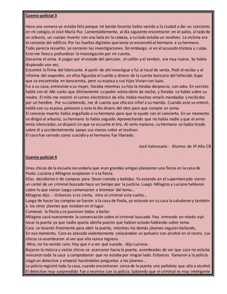 Cuento policial 3
Hace una semana yo estaba feliz porque mi banda favorita había venido a la ciudad a dar un concierto
en mi colegio, el José María Paz. Lamentablemente, al día siguiente encontraron en el patio, al lado de
un arbusto, un cuerpo muerto con una bala en la cabeza, a su lado estaba un revólver. La víctima era
el conserje del edificio. Por las huellas digitales que tenía se encarceló al hermano a su hermano.
Todo parecía resuelto; se cerraron las investigaciones. Sin embargo, vi en el acusado tristeza y culpa.
Esto me llevo a profundizar la investigación por mi cuenta.
Desarme el arma. A juzgar por el estado del percutor, el cañón y el tambor, era muy nueva. Se había
disparado una vez.
Encontré la firma del fabricante. A partir de ahí investigue y fui al local de venta. Pedí el recibo y el
informe del expendio, en ellos figuraba el sueldo y dinero de la cuenta bancaria del fallecido. Supe
que se encontraba en bancarrota, pero su esposa y sus hijos Vivian con lujos.
Fui a su casa, entreviste a su mujer, lloraba mientras su hijo la miraba desprecio, con odio. En secreto
hable con él. Me conto que últimamente su padre volvía ebrio de noche, y lloraba. Le hable sobre su
madre. El niño me mostró el correo electrónico de ella. Había muchos emails mandados y recibidos
por un hombre. Por su contenido, me di cuenta que ella era infiel a su marido. Cuando este se enteró,
habló con su esposa, pelearon y esta le dio dinero del otro para que compre un arma.
El conserje muerto había engañado a su hermano para que le ayude con el concierto. En un momento
se dirigió al arbusto, su hermano lo había seguido. Aprovechando que no había nadie y que el arma
tenía silenciador, se disparó sin que se escuche el tiro. Al verlo matarse, su hermano se había tirado
sobre él y accidentalmente apoyo sus manos sobre el revólver.
El caso fue cerrado como suicidio y el hermano fue liberado.
José Valenzuela - Alumno de 3º Año CB
Cuento policial 4
Unas chicas de la escuela secundaria que eran grandes amigas planearon una fiesta en la casa de
Paola. Luciana y Milagros aceptaron ir a la fiesta.
Ellas decidieron ir de compras para llevar comida y bebidas. Ya estando en el supermercado vieron
un cartel de un criminal buscado hace un tiempo por la justicia. Luego Milagros y Luciana hablaron
sobre lo que vieron luego comenzaron a bromear del tema…
Milagros dijo: .--Entonces si es cierto, mira el criminal esta suelto…
Luego de hacer las compras se fueron a la casa de Paola, ya estando en su casa la saludaron y también
a los otros jóvenes que estaban en el lugar.
Comenzó la fiesta y se pusieron todos a bailar.
Milagros sacó nuevamente la conversación sobre el criminal buscado. Pao entrando en miedo oyó
tocar la puerta ya que nadie quería abrirla puesto que habían estado hablando sobre tema.
Caro se levantó finalmente para abrir la puerta, mientras los demás jóvenes seguían bailando,
En ese momento, Caro es atacada violentamente colocándole un pañuelo con alcohol en el rostro. Los
chicos se asombraron al ver que ella nunca regreso.
-Mira, no ha venido caro. Hay que ir a ver qué sucede. -dijo Luciana.-
Bajaron la música y varios chicos se acercaron hacia la puerta, asombradas de ver que caro no estaba
revisaron toda la casa y comprobaron que no estaba por ningún lado. Entonces llamaron a la policía.
Llegó un detective y empezó haciéndoles preguntas a los jóvenes...
La policía registró toda la casa, cuando encontraron cerca de la puerta una pañoleta que olía a alcohol.
El detective muy sorprendido fue a reunirse con la policía. Sabiendo que el criminal es muy inteligente
 