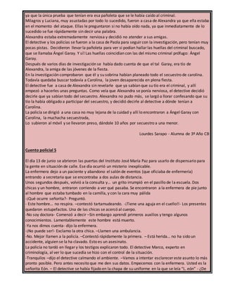 ya que la única prueba que tenían era esa pañoleta que se le había caído al criminal.
Milagros y Luciana, muy asustadas por todo lo sucedido, fueron a casa de Alexandra ya que ella estaba
en el momento del ataque. Ellas le preguntaron si no había oído nada, ya que inmediatamente de lo
sucedido se fue rápidamente sin decir una palabra.
Alexandra estaba extremadamente nerviosa y decidió no atender a sus amigas.
El detective y los policías se fueron a la casa de Paola para seguir con la investigación, pero tenían muy
pocas pistas. Decidieron llevar la pañoleta para ver si podían hallar las huellas del criminal buscado,
que se llamaba Ángel Garay. Y sí! Las huellas coincidían con las del mismo criminal prófugo: Ángel
Garay.
Después de varios días de investigación se había dado cuenta de que el tal Garay, era tío de
Alexandra, la amiga de las jóvenes de la fiesta.
En la investigación comprobaron que él y su sobrina habían planeado todo el secuestro de carolina.
Todavía quedaba buscar todavía a Carolina, la joven desaparecida en plena fiesta.
El detective fue a casa de Alexandra sin revelarle que ya sabían que su tío era el criminal, y allí
empezó a hacerles unas preguntas. Como veía que Alexandra se ponía nerviosa, el detective decidió
decirle que ya sabían todo del secuestro. Alexandra no pudo más, se largó a llorar confesando que su
tío la había obligado a participar del secuestro, y decidió decirle al detective a dónde tenían a
Carolina.
La policía se dirigió a una casa no muy lejana de la cuidad y allí lo encontraron a Ángel Garay con
Carolina, la muchacha secuestrada,
Lo subieron al móvil y se llevaron preso, dándole 10 años por secuestro a una menor.
Lourdes Sarapo - Alumna de 3º Año CB
Cuento policial 5
El día 13 de junio se abrieron las puertas del Instituto José María Paz para usarlo de dispensario para
la gente en situación de calle. Ese día ocurrió un misterio inexplicable.
La enfermera dejo a un paciente y abandono el salón de eventos (que oficiaba de enfermería)
entrando a secretaria que se encontraba a dos aulas de distancia.
Unos segundos después, volvió a la consulta y… un grito irrumpió en el pasillo de la escuela. Dos
chicas y un hombre, entraron corriendo a ver qué pasaba. Se encontraron a la enfermera de pie junto
al hombre que estaba tumbado en la camilla, y con la cara muy pálida
-¡Qué ocurre señorita?- Preguntó.
- Este hombre… no respira. –contestó tartamudeando. -¡Tiene una aguja en el cuello!!- Los presentes
quedaron estupefactos. Una de las chicas se acercó al cuerpo.
-No soy doctora- Comenzó a decir –Sin embargo aprendí primeros auxilios y tengo algunos
conocimientos. Lamentablemente este hombre está muerto.
-Ya nos dimos cuenta- dijo la enfermera.
-¡No puede ser!- Exclamo la otra chica. –Llamen una ambulancia.
-No. Mejor llamen a la policía. –Contestó rápidamente la primera. – Está herida… no ha sido un
accidente, alguien se la ha clavado. Esto es un asesinato.
La policía no tardó en llegar y los testigos explicaron todo. El detective Marco, experto en
criminología, al ver lo que sucedía se hizo con el control de la situación.
-Tranquilos –dijo el detective calmando el ambiente. –Vamos a intentar esclarecer este asunto lo más
pronto posible. Pero antes necesito que me den sus datos. Empecemos con la enfermera. Usted es la
señorita Eón. – El detective se había fijado en la chapa de su uniforme en la que se leía “L. eón” - ¿De
 