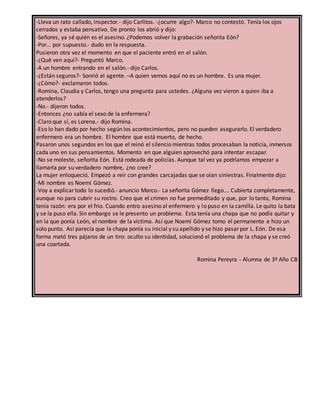 -Lleva un rato callado, inspector.- dijo Carlitos. -¿ocurre algo?- Marco no contestó. Tenía los ojos
cerrados y estaba pensativo. De pronto los abrió y dijo:
-Señores, ya sé quién es el asesino. ¿Podemos volver la grabación señorita Eón?
-Por… por supuesto.- dudo en la respuesta.
Pusieron otra vez el momento en que el paciente entró en el salón.
-¿Qué ven aquí?- Preguntó Marco.
-A un hombre entrando en el salón.- dijo Carlos.
-¿Están seguros?- Sonrió el agente. –A quien vemos aquí no es un hombre. Es una mujer.
-¿Cómo?- exclamaron todos.
-Romina, Claudia y Carlos, tengo una pregunta para ustedes. ¿Alguna vez vieron a quien iba a
atenderlos?
-No.- dijeron todos.
-Entonces ¿no sabía el sexo de la enfermera?
-Claro que sí, es Lorena.- dijo Romina.
-Eso lo han dado por hecho según los acontecimientos, pero no pueden asegurarlo. El verdadero
enfermero era un hombre. El hombre que está muerto, de hecho.
Pasaron unos segundos en los que el reinó el silencio mientras todos procesaban la noticia, inmersos
cada uno en sus pensamientos. Momento en que alguien aprovechó para intentar escapar.
-No se moleste, señorita Eón. Está rodeada de policías. Aunque tal vez ya podríamos empezar a
llamarla por su verdadero nombre, ¿no cree?
La mujer enloqueció. Empezó a reír con grandes carcajadas que se oían siniestras. Finalmente dijo:
-Mi nombre es Noemí Gómez.
-Voy a explicar todo lo sucedió.- anuncio Marco.- La señorita Gómez llego…. Cubierta completamente,
aunque no para cubrir su rostro. Creo que el crimen no fue premeditado y que, por lo tanto, Romina
tenía razón: era por el frio. Cuando entro asesino al enfermero y lo puso en la camilla. Le quito la bata
y se la puso ella. Sin embargo se le presento un problema. Esta tenía una chapa que no podía quitar y
en la que ponía León, el nombre de la víctima. Así que Noemí Gómez tomo el permanente e hizo un
solo punto. Así parecía que la chapa ponía su inicial y su apellido y se hizo pasar por L. Eón. De esa
forma mató tres pájaros de un tiro: oculto su identidad, solucionó el problema de la chapa y se creó
una coartada.
Romina Pereyra - Alumna de 3º Año CB
 
