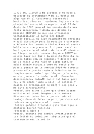 12:30 am. Llegué a mi oficina y me puse a
estudiar el testamento y me di cuenta de
algo,que en el testamento estaba mal
hecho:las primeras invasiones inglesas a la
ciudad de buenos Aires empezaron el 27 de
Junio de 1806 pero el testamento decía una
fecha incorrecta y decía que dejaba la
mansión DESPUÉS de que las invasiones
terminaran,por lo tanto era FALSO
Cuando resolví el caso realmente me emocione
y salí disparado para la mansión a contarle
a Roberta las buenas noticias.Para mi suerte
había un corte y era un lío para transitar
haci que tarde alrededor de unos 45 minutos
en llegar en auto.cuando llegue a DANDY no
estaba haci que fui a la mansión Roberta no
estaba hable con el personal y dijeron que
no la había visto hace un largo rato.No
sabía adónde buscarla pero me senté y me
puse a pensar en la personalidad de Roberta
y como ella quería tanto a Federico me la
imagine en un solo lugar.Llegue, y hacerte,
estaba junto a la tumba de él, llorando,
desconsolada, sola.No sabía qué hacer pero
fui y me senté junto a ella, la consolé y
cuando se tranquilizó me miró a los ojos y
me dijo sinseriamente:
-señor, por favor dígame que tiene buenas
noticias no puedo imaginar a la señora
Sánchez con todas las riquezas todo el
trabajo duro de Federico para que ahora esta
ladrona se quede con el dinero-
-Señora quédese tranquila pues vine aquí a
contarle buenas noticias-
-gracias a dios!!!-
-bueno, resulta que estuve investigando y
las fechas no coinciden! Significa que el
testamento era falso!!!-
 