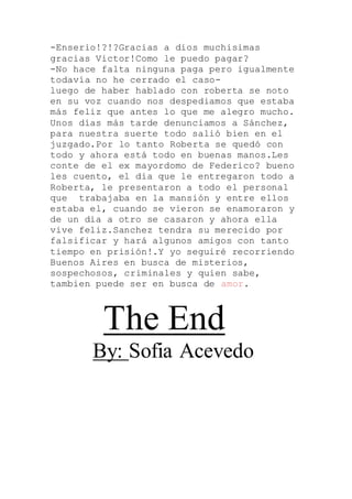 -Enserio!?!?Gracias a dios muchisimas
gracias Victor!Como le puedo pagar?
-No hace falta ninguna paga pero igualmente
todavía no he cerrado el caso-
luego de haber hablado con roberta se noto
en su voz cuando nos despediamos que estaba
más feliz que antes lo que me alegro mucho.
Unos días más tarde denunciamos a Sánchez,
para nuestra suerte todo salió bien en el
juzgado.Por lo tanto Roberta se quedó con
todo y ahora está todo en buenas manos.Les
conte de el ex mayordomo de Federico? bueno
les cuento, el dia que le entregaron todo a
Roberta, le presentaron a todo el personal
que trabajaba en la mansión y entre ellos
estaba el, cuando se vieron se enamoraron y
de un dia a otro se casaron y ahora ella
vive feliz.Sanchez tendra su merecido por
falsificar y hará algunos amigos con tanto
tiempo en prisión!.Y yo seguiré recorriendo
Buenos Aires en busca de misterios,
sospechosos, criminales y quien sabe,
tambien puede ser en busca de amor.
The End
By: Sofia Acevedo
 