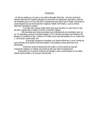 El detective
Un día yo estaba en mi casa y una señora llamada Sanchez , ama de casa de la
familia millonaria de Federico Alzaga me visito.Ella era testaruda, educada y trato de
ser divertida pero no lo era. Me dio un testamento que decía que él había comprado la
casa después de que las invasiones inglesas habían terminado y que la señora
Sánchez heredaba su patrón.
Fue algo raro porque nadie venía para que resuelva un caso hace un par
de años. Desde que mi papá murió en la invasión inglesa.
Ella pensaba que todos pensaban que el testamento era verdadero pero yo
no. Yo pensaba ¿porque me había elegido a mí? También pensaba que Federico de
Alzaga no confiaba en ella. Federico me había dicho que ella estaba con un señor raro
y no le quiso contar quién era.
Al principio empecé a investigar a la Señora Sánchez y me di cuenta de
que la familia de la Señora Sánchez debían mucha plata a otras personas muy
adineradas
Entonces revise el testamento de vuelta y me di cuenta de que las
invasiones inglesas no habían terminado el año que decía el testamento.
Entonces fui a la casa de Federico de Alzaga y para cuando llegue ya se había
robado toda la plata y no se supo más de ella……...
 