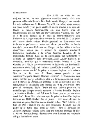 El testamento
Era 1806 en unos de los
mejores barrios, en una gigantesca mansión donde vivía una
persona millonaria llamada Don Federico de Alzaga, él era uno de
los más millonarios de Buenos Aires.Él era dulce,tierno aunque
un poco tacaño y un poco creído.Él quería mucho a su ama de
llaves la señora Sánchez,Ella era una buena ama de
llaves,bastante prolija pero era muy ambiciosa y celosa. En 1820
el 5 de julio después de 14 años de enfermedad,murió don
Federico de Alzaga acaudalado vecino de la ciudad.El 10 de julio
del mismo año,la señora Sánchez,presentó un documento que
tenía en su poder,era el testamento de su patrón.Sánchez había
trabajado para don Federico de Alzaga por los últimos treinta
años.Todos sabían que el anciano la apreciaba mucho.El
testamento nombraba a la señora Sánchez heredera de la
mansión.La familia dudó de la autenticidad del testamento y
contrató un detective para investigar.Luego Xavier Rawson, el
detective, investigó que el testamento estaba fechado el 10 de
Octubre de 1806,lo que coincide con lo declarado por Sànchez.El
testamento decía:”dejo mi valiosa posesión,la mansión que me
compre cuando terminó la primera invasión inglesa , a la señora
Sànchez mi fiel ama de llaves, como premio a sus
servicios.”Después Xavier Rawson comparò el documento con
otros, escritos por el difunto,la letra y la firma parecían ser las de
don Federico de Álzaga.Sin embargo luego comprendió que era
falso,porque el testamento está fechado en 10 de Octubre de 1806
pero el testamento decía: ”Dejo mi más valiosa posesión, la
mansión que compre cuando terminó la Primera Invasión Inglesa
, a la señora Sánchez , mi fiel ama de llaves , como premio a sus
servicios”. Pero bien sabemos que la primera invasión inglesa
terminó en 1807.Sánchez fue al juicio , pero antes de que la
declaren culpable Sánchez decide mentir y dice: “No! Alfredo , el
hijo de Don Federico me dio este testamento diciendo que su
padre se lo había dado antes de morir , pero el hermano de
Alfredo, Reynaldo tercero sabía que era mentira! entonces le dijo
a Xavier Rawson.Luego demostraron que Sánchez era culpable
así que la metieron presa.
 