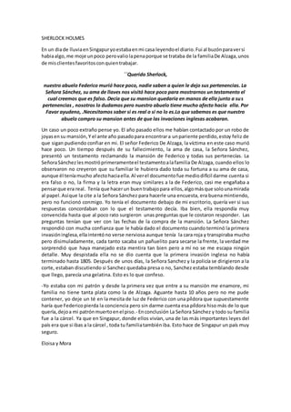 SHERLOCK HOLMES
En un diade lluviaenSingapuryoestabaenmi casa leyendoel diario.Fui al buzónparaversi
habiaalgo,me moje unpoco perovaliolapenaporque se trataba de la familiaDe Alzaga,unos
de misclientesfavoritosconquientrabajar.
´´Querido Sherlock,
nuestro abuelo Federico murió hace poco, nadie saben a quien le dejo sus pertenencias. La
Señora Sánchez, su ama de llaves nos visitó hace poco para mostrarnos un testamento el
cual creemos que es falso. Decía que su mansion quedaria en manos de ella junto a sus
pertenencias , nosotros lo dudamos pero nuestro abuelo tiene mucho afecto hacia ella. Por
Favor ayudeno, .Necesitamos saber si es real o si no lo es.Lo que sabemos es que nuestro
abuelo compro su mansion antes de que las invaciones inglesas acabaran.
Un caso un poco extraño pense yo. El año pasado ellos me habían contactado por un robo de
joyasensu mansión,Y el ante año pasadopara encontrara unpariente perdido,estoy feliz de
que sigan pudiendo confiar en mi. El señor Federico De Alzaga, la víctima en este caso murió
hace poco. Un tiempo después de su fallecimiento, la ama de casa, la Señora Sánchez,
presentó un testamento reclamando la mansión de Federico y todas sus pertenecías. La
SeñoraSánchezlesmostróprimeramenteel testamentoalafamilia De Alzaga, cuando ellos lo
observaron no creyeron que su familiar le hubiera dado toda su fortuna a su ama de casa,
aunque él teníamucho afectohaciaella.Al verel documentofue mediodifícil darme cuenta si
era falso o no, la firma y la letra eran muy similares a la de Federico, casi me engañaba a
pensarque era real. Tenía que hacerun buentrabajopara ellos,algomásque solounamirada
al papel.Asíque la cite a la Señora Sánchez para hacerle una encuesta, era buena mintiendo,
pero no funcionó conmigo. Yo tenía el documento debajo de mi escritorio, quería ver si sus
respuestas concordaban con lo que el testamento decía. Iba bien, ella respondía muy
convencida hasta que al poco rato surgieron unas preguntas que le costaron responder. Las
preguntas tenían que ver con las fechas de la compra de la mansión. La Señora Sánchez
respondió con mucha confianza que le había dado el documento cuando terminó la primera
invasióninglesa,ellaintentóno verse nerviosa aunque tenía la cara roja y transpiraba mucho
pero disimuladamente, cada tanto sacaba un pañuelito para secarse la frente, la verdad me
sorprendió que haya manejado esta mentira tan bien pero a mí no se me escapa ningún
detalle. Muy despistada ella no se dio cuenta que la primera invasión inglesa no había
terminado hasta 1805. Después de unos días, la Señora Sanchez y la policía se dirigieron a la
corte, estaban discutiendo si Sanchez quedaba presa o no, Sanchez estaba temblando desde
que llego, parecía una gelatina. Esto es lo que confeso.
-Yo estaba con mi patrón y desde la primera vez que entre a su mansión me enamore, mi
familia no tiene tanta plata como la de Alzaga. Aguante hasta 10 años pero no me pude
contener, yo deje un té en la mesita de luz de Federico con una píldora que supuestamente
haría que Federicopierda la conciencia pero sin darme cuenta esa píldora hiso más de lo que
quería,dejoa mi patrónmuertoenel piso.- Enconclusión La Señora Sánchez y todo su familia
fue a la cárcel. Ya que en Singapur, donde ellos vivían, una de las más importantes leyes del
país era que si ibas a la cárcel , toda tu familiatambiéniba. Esto hace de Singapur un país muy
seguro.
Eloisa y Mora
 