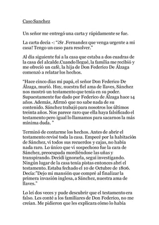 Caso Sanchez
Un señor me entregó una carta y rápidamente se fue.
La carta decía -: “¡Sr .Fernandez que venga urgente a mi
casa! Tengo un caso para resolver.”
Al día siguiente fui a la casa que estaba a dos cuadras de
la casa del alcalde.Cuando llegué, la familia me recibió y
me ofreció un café, la hija de Don Federico De Álzaga
comenzó a relatar los hechos.
“Hace cinco días mi papá, el señor Don Federico De
Álzaga, murió. Hoy, nuestra fiel ama de llaves, Sánchez
nos mostró un testamento que tenía en su poder.
Supuestamente fue dado por Federico de Álzaga hace 14
años. Además, Afirmó que no sabe nada de su
contenido. Sánchez trabajó para nosotros los últimos
treinta años. Nos parece raro que ella haya falsificado el
testamento pero igual lo llamamos para sacarnos la más
mínima duda. ”
Terminó de contarme los hechos. Antes de abrir el
testamento revisé toda la casa. Empecé por la habitación
de Sánchez, vi todos sus recuerdos y cajas, no había
nada raro. Lo único que vi sospechoso fue la cara de
Sánchez, preocupada mordiéndose las uñas y
transpirando. Decidí ignorarla, seguí investigando.
Ningún lugar de la casa tenía pistas entonces abrí el
testamento. Estaba fechado el 10 de Octubre de 1806.
Decía:”Dejo mi mansión que compré al finalizar la
primera invasión inglesa, a Sánchez, nuestra ama de
llaves.”
Lo leí dos veces y pude descubrir que el testamento era
falso. Les conté a los familiares de Don Federico, no me
creían. Me pidieron que les explicara cómo lo había
 