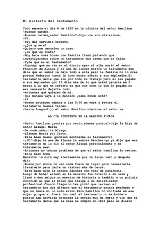 El misterio del testamento
Todo empezó el día 6 de 1820 en la oficina del señor Hamilton
-Buenas tardes.
-Buenas tardes¿señor Hamilton?-dijo una voz misteriosa.
-Si.
-Soy del servicio secreto.
-¿Qué quiere?.
-Quiero que resuelva un caso.
-¿De qué se trata?
-Hoy hace unas horas una familia llamó pidiendo que
investigaramos sobre un testamento que creen que es falso.
-Y¿de qué es el testamento?
-Supongo que ya vio en el diario ayer al alba murió el señor
Federico de Alzaga y el ama de llaves mostró un testamento que
dice que el señor le dejo todo a ella pero la familia no lo cree
porque Federico nunca le tuvo mucho afecto a sus empleados.El
testamento decía que era por todo su trabajo pero él les pagaba
a sus empleados por 15 días más de lo que usted ganaría en 2
meses,a lo que me refiero es que con todo lo que le pagaba no
era necesario dejarle todo.
-entonces qué quieren de mí.
-que mañana vaya a la mansión ¿sabe dónde está?
-si
-Bueno entonces mañana a las 8:00 am vaya y revise el
testamento.buenas tardes.
-hasta luego-dijo el señor Hamilton mientras el señor se.
AL DÍA SIGUIENTE EN LA MANSIÓN ÁLZAGA
-Señor Hamilton gracias por venir,además puntual-dijo la hija de
señor Álzaga, María
-De nada,señorita Álzaga.
-Llámeme María por favor.
-Esta bien bueno ¿podrían mostrarme el testamento?
-¡NO!-dijo la ama de llaves la señora Sánchez-yo ya dije que ese
testamento me lo dio el señor Álzaga personalmente y es
totalmente real.
-Entonces no tendrá problema de que el señor hamilton lo revise.
-Esta bien tome.
Hamilton lo miró muy atentamente por un largo rato y después
dijo
-Bueno por ahora no veo nada fuera de lugar pero necesitaría
llevármelo para darle un vistazo más de cerca.
-Está bien-dijo la señora Sánchez con tono de paciencia.
Luego de haber estado en la mansión fue directo a su casa y
llamó a dos amigos,un maestro de historia y también a un policía
conocido al que le pidió que traiga a un falsificador
profesional.Cuando llegaron les pidió que revisen el
testamento.Los dos dijeron que el testamento estaba perfecto y
que no tenía ni un solo error.Pero hamilton no confiaba en esa
mujer porque si fuera tan real el testamento no se hubiera
puesto tan nerviosa entonces la reviso muy de cerca y vio que el
testamento decía que la casa se compró en 1806 pero el diario
 