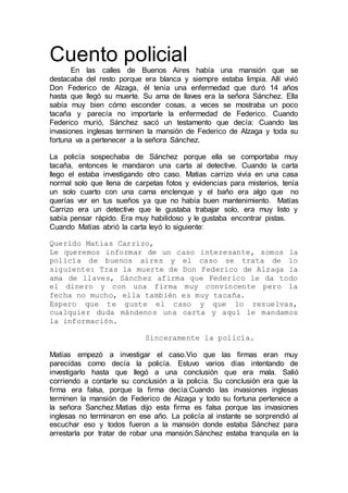 Cuento policial
En las calles de Buenos Aires había una mansión que se
destacaba del resto porque era blanca y siempre estaba limpia. Allí vivió
Don Federico de Alzaga, él tenía una enfermedad que duró 14 años
hasta que llegó su muerte. Su ama de llaves era la señora Sánchez. Ella
sabía muy bien cómo esconder cosas, a veces se mostraba un poco
tacaña y parecía no importarle la enfermedad de Federico. Cuando
Federico murió, Sánchez sacó un testamento que decía: Cuando las
invasiones inglesas terminen la mansión de Federico de Alzaga y toda su
fortuna va a pertenecer a la señora Sánchez.
La policía sospechaba de Sánchez porque ella se comportaba muy
tacaña, entonces le mandaron una carta al detective. Cuando la carta
llego el estaba investigando otro caso. Matias carrizo vivía en una casa
normal solo que llena de carpetas fotos y evidencias para misterios, tenía
un solo cuarto con una cama enclenque y el baño era algo que no
querías ver en tus sueños ya que no había buen mantenimiento. Matías
Carrizo era un detective que le gustaba trabajar solo, era muy listo y
sabía pensar rápido. Era muy habilidoso y le gustaba encontrar pistas.
Cuando Matías abrió la carta leyó lo siguiente:
Querido Matias Carrizo,
Le queremos informar de un caso interesante, somos la
policía de buenos aires y el caso se trata de lo
siguiente: Tras la muerte de Don Federico de Alzaga la
ama de llaves, Sánchez afirma que Federico le da todo
el dinero y con una firma muy convincente pero la
fecha no mucho, ella también es muy tacaña.
Espero que te guste el caso y que lo resuelvas,
cualquier duda mándenos una carta y aquí le mandamos
la información.
Sinceramente la policía.
Matías empezó a investigar el caso.Vio que las firmas eran muy
parecidas como decía la policía. Estuvo varios días intentando de
investigarlo hasta que llegó a una conclusión que era mala. Salió
corriendo a contarle su conclusión a la policía. Su conclusión era que la
firma era falsa, porque la firma decía:Cuando las invasiones inglesas
terminen la mansión de Federico de Alzaga y todo su fortuna pertenece a
la señora Sanchez.Matias dijo esta firma es falsa porque las invasiones
inglesas no terminaron en ese año. La policía al instante se sorprendió al
escuchar eso y todos fueron a la mansión donde estaba Sánchez para
arrestarla por tratar de robar una mansión.Sánchez estaba tranquila en la
 