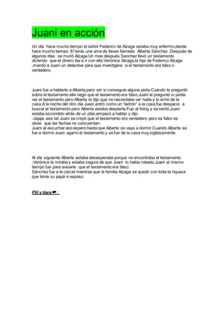 Juani en acción
Un día hace mucho tiempo el señor Federico de Alzaga estaba muy enfermo,desde
hace mucho tiempo. El tenía una ama de llaves llamada Alberta Sánchez .Después de
algunos días se murió Alzaga.Un mes después Sanchez llevó un testamento
diciendo que el dinero iba a ir con ella.Verónica Alzaga,la hija de Federico Alzaga
,mando a Juani un detective para que investigara si el testamento era falso o
verdadero.
Juani fue a hablarle a Alberta,para ver si conseguía alguna pista.Cuando le preguntó
sobre el testamento ella negó que el testamento era falso.Juani le preguntó si podía
ver el testamento pero Alberta le dijo que no necesitaba ver nada y lo echó de la
casa.A la noche del otro día Juani entró como un “ladrón” a la casa,fue despacio a
buscar el testamento pero Alberta estaba despierta.Fue al living y se sentó,Juani
estaba escondido atrás de un pilar,empezó a hablar y dijo
-Jajaja..ese tal Juani se creyó que el testamento era verdadero pero es falso es
obvio que las fechas no concuerdan-
Juani al escuchar eso espero hasta que Alberta se vaya a dormir.Cuando Alberta se
fue a dormir Juani agarro el testamento y se fue de la casa muy sigilosamente.
Al día siguiente Alberta estaba desesperada porque no encontraba el testamento
,Verónica la miraba y estaba segura de que Juani lo había robado,Juani al mismo
tiempo fue para avisarle que el testamento era falso.
Sánchez fue a la cárcel mientras que la familia Alzaga se quedó con toda la riqueza
que tenía su papá e esposo.
Pili y tiara❤️
 