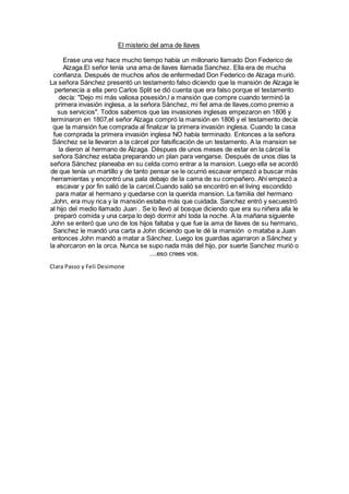 El misterio del ama de llaves
Erase una vez hace mucho tiempo había un millonario llamado Don Federico de
Alzaga.El señor tenía una ama de llaves llamada Sanchez. Ella era de mucha
confianza. Después de muchos años de enfermedad Don Federico de Alzaga murió.
La señora Sánchez presentó un testamento falso diciendo que la mansión de Alzaga le
pertenecía a ella pero Carlos Split se dió cuenta que era falso porque el testamento
decía: "Dejo mi más valiosa posesión,l a mansión que compre cuando terminó la
primera invasión inglesa, a la señora Sánchez, mi fiel ama de llaves,como premio a
sus servicios". Todos sabemos que las invasiones inglesas empezaron en 1806 y
terminaron en 1807,el señor Alzaga compró la mansión en 1806 y el testamento decía
que la mansión fue comprada al finalizar la primera invasión inglesa. Cuando la casa
fue comprada la primera invasión inglesa NO había terminado. Entonces a la señora
Sánchez se la llevaron a la cárcel por falsificación de un testamento. A la mansion se
la dieron al hermano de Àlzaga. Déspues de unos meses de estar en la cárcel la
señora Sánchez estaba preparando un plan para vengarse. Después de unos días la
señora Sánchez planeaba en su celda como entrar a la mansion. Luego ella se acordó
de que tenía un martillo y de tanto pensar se le ocurrió escavar empezó a buscar más
herramientas y encontró una pala debajo de la cama de su compañero. Ahí empezó a
escavar y por fin salió de la carcel.Cuando salió se encontró en el living escondido
para matar al hermano y quedarse con la querida mansion. La familia del hermano
,John, era muy rica y la mansión estaba más que cuidada. Sanchez entró y secuestró
al hijo del medio llamado Juan . Se lo llevó al bosque diciendo que era su niñera alla le
preparó comida y una carpa lo dejó dormir ahí toda la noche. A la mañana siguiente
John se enteró que uno de los hijos faltaba y que fue la ama de llaves de su hermano,
Sanchez le mandó una carta a John diciendo que le dé la mansión o mataba a Juan
entonces John mandó a matar a Sánchez. Luego los guardias agarraron a Sánchez y
la ahorcaron en la orca. Nunca se supo nada más del hijo, por suerte Sanchez murió o
....eso crees vos.
Clara Passo y Feli Desimone
 