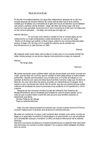 No,no de mí no te vas
El otro dia me estaba bañando con agua tibia relajandome después de un dia muy
movido,despues de resolver trillones de casos.Uno de ellos fue el de la señora
Clotilde,que le faltaba una chancleta,fue el gato.Otro fue el de Gerardo que le faltaban
cien pesos y adivinen donde estaban...abajo del sillon del living.Luego sali de la
ducha,con unas pantuflas.Justo ese era el unico momento en el dia que me relajo pero
no fue como lo pensaba…..me llego una carta que era algo asi…..
Holmet Harrison,
Yo se lo que vivió usted.La verdad no fue un choque digno de ser
vivido,encima su mujer embarazada y usted resolviendo un caso en otro lugar.
Bueno en fin,tengo que pedirte un favor,anque usted no me conozca.Necesito plata
porque no llego a fin de mes con mi sueldo.Si usted es asi de amable nos
encontraremos en la calle Donvers al 1800.
Gracias
Me pregunte quien pudo haber sido,me fije en la letra pero no me sonaba familiar.De
todos modos aunque no era de los mejores momentos tome coraje y le respondi.
Señora,
No tengo plata.
Harrison.
Me quede pensando quien pudiese haber sido,las únicas pistas que tenían era que era
mujer ,que escribía con cursiva y que en verdad no tenía plata porque el sobre estaba
polvoriento. Aquella semana estuvo muy movida tuve un montón de trabajo,no me
paraban de llamar,tuve casos de todos tipos.Ese finde semana vi algo que me llamó la
atención era una mano llena de pintura se podía ver claramente por el agujero de la
puerta.Lo que me estrese esa noche. Me di cuenta que era una señora porque usaba
uniforme de empleada de casa,mucama pero muy prolija.No le di importancia y me fui
a dormir.
Despues de dos semanas me llamó la hija del millonario Don Federico de
Alzaga.Diciendome que la empleada que limpiaba la casa se quería quedar con la
casa,ya que su padre habia muerto.No solo eso,sino que también presento un
testamento que decia:
De:Don Federico de Alzaga
Para:La señorita Sánchez.
Dejo mis más valiosa posesión,la mansión que compre cuando terminó la Primera
Invasión Inglesa para mi querida ama de llaves,la señorita,Sánchez.
Me exite,me cambie de un toque y salí corriendo.Abre tardado unos veinte minutos en
llegar,yo lo apreciaba muchisimo.Cuando llegue a la casa enontre a un par de policias
en la entrada.Me acerque y me dieron un libro con toda la informacion de la señorita
Sanchez.
Decia:Es una senora simpatica,no muestra importancia por la plata.No tiene hijos,tiene
dos hermanas con cancer muy bien tratadas.Y en su epoca habia trabajado de artista
pero se canso.
 