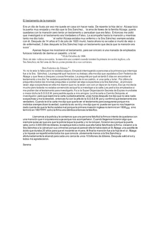 El testamento de la mansión
Era un día de lluvia por eso me quede en casa sin hacer nada. De repente la hija del sr. Alzaga toco
la puerta muy enojada y me dijo que la Sra.Sanchez, la ama de llaves de la familia Àlzaga ,quería
quedarse con la mansión pero tenía un testamento y pensaban que era falso. Entonces me pidió
que investigará si el testamento era Verdadero o Falso. La acompañe hasta la mansión y mientras
tanto me dijo todo: ``el señor Álzaga estaba muy enfermo y la Sra.Sánchez siempre estaba
con él. Después de 14 años el 5 de julio de 1820 murió, hasta ahora no se sabe si murió de viejo o
de enfermedad,.5 días después la Sra.Sánchez trajo un testamento que decía que la mansión era
suya``.
Apenas llegue me mostraron el testamento ,para ser sincero vi una manada de empleados
furiosos tratando de darme un papelito ,y lo leí:
"10 de Octubre de 1806
Dejo mi más valiosa posesión, la mansión que compré cuando terminó la primera invasión inglesa,a la
Sra.Sánchez,mi fiel ama de llaves,como premio de a sus servicios.
Don Federico de Álzaga."
Yo no le veía lo falso pero no estaba seguro. Empecé interrogando a personas a la primera que interroga
fue a la Sra. Sánchez. Le pregunté qué hacía en su trabajo,ella me dijo que ayudaba a Don Federico de
Álzaga y que lleva a cheques y cosas firmadas. Le pregunté por qué se tardó 5 días en encontrar el
testamento y me dijo "yo estaba guardando la ropa de mi ex patrón, vi una carta y la leí. Por último le
pregunté a todos las mismas preguntas si podían ver algo sospechoso a la Sra.Sánchez , al principio
veían algo sospechoso en ella me dijeron que no,la veían con con un lápiz en la mano,Eso ya me decía
mucho pero todavía no estaba convencido asique fui a investigar a la calle.Les pedía los empleados si
me podían dar el testamento para investigarlo. Fui a la Super Organización Secreta de Espías mundiales
o mejor dicho la S.O.S.E.M para pedirle ayuda a mis amigos. Le di la carta a Camilo Oslopota,el
investigador, para que examine la carta cuidadosamente. unas horas después me dijo que no veía nada
sospechoso y me la devolvió, entonces fui con la jefa de la S.O.S.E.M por y confirme que testamento era
verdadero. Cuando le di la carta me dijo que quería ver el testamento para asegurarse porque mis
instintos siempre dicen la verdad, cuando la vio se rió y me dijo que no puede ser que no nos hayamos
dado cuenta de que la fecha estaba mal porque la primera invasión inglesa no terminó en 1806¡¡¡¡¡¡ sino
terminó en 1807!!!!!!Y como la firma era idéntica entonces la falsifico.
Llamamos a la policía y le contamos que una persona falsificó la firma e intento de quedarse con
una mansión que ni siquiera era suya asique nos acompañaron. Cuando llegamos hicieron algo que
siempre quise ver que era que la policía toque la puerta y no la rompan, hicieron eso porque la puerta
valía como 3.000.000 de dólares,le explique todo a todos que ella había falsificado la firma. Llevaron a la
Sra.Sánchez a la cárcel por sus crímenes porque al parecer ella le había dado al Sr.Àlzaga una pastilla de
ácido que duraba 20 años para que el inocente se muera.Al final la mansión fue a la hija de el sr. Àlzaga
y la riqueza se repartió entre todos los que conocía ,obviamente menos a la Sra.Sanchez,y
afortunadamente le alcanzó para cada uno cerca de unos 10 billones de dólares. Después salió el sol y
todos me agradecieron.
Serena
 