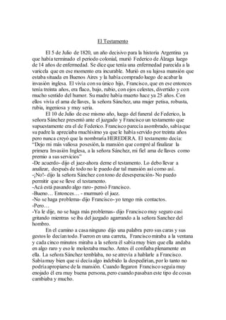 El Testamento
El 5 de Julio de 1820, un año decisivo para la historia Argentina ya
que había terminado el periodo colonial, murió Federico de Álzaga luego
de 14 años de enfermedad. Se dice que tenía una enfermedad parecida a la
varicela que en ese momento era incurable. Murió en su lujosa mansión que
estaba situada en Buenos Aires y la había comprado luego de acabar la
invasión inglesa. El vivía con su único hijo, Francisco, que en ese entonces
tenía treinta años, era flaco, bajo, rubio, con ojos celestes, divertido y con
mucho sentido del humor. Su madre había muerto hace ya 25 años. Con
ellos vivía el ama de llaves, la señora Sánchez, una mujer petisa, robusta,
rubia, ingeniosa y muy seria.
El 10 de Julio de ese mismo año, luego del funeral de Federico, la
señora Sánchez presentó ante el juzgado y Francisco un testamento que
supuestamente era el de Federico. Francisco parecía asombrado, sabíaque
su padre la apreciaba muchísimo ya que le había servido por treinta años
pero nunca creyó que la nombraría HEREDERA. El testamento decía:
“Dejo mi más valiosa posesión, la mansión que compré al finalizar la
primera Invasión Inglesa, a la señora Sánchez, mi fiel ama de llaves como
premio a sus servicios”
-De acuerdo- dijo el juez-ahora deme el testamento. Lo debo llevar a
analizar, después de todo no le puedo dar tal mansión así como así.
-¡No!- dijo la señora Sánchez contono de desesperación- No puedo
permitir que se lleve el testamento.
-Acá está pasando algo raro- pensó Francisco.
-Bueno… Entonces… - murmuró el juez.
-No se haga problema- dijo Francisco-yo tengo mis contactos.
-Pero…
-Ya le dije, no se haga más problemas- dijo Francisco muy seguro casi
gritando mientras se iba del juzgado agarrando a la señora Sanchez del
hombro.
En el camino a casa ninguno dijo una palabra pero sus caras y sus
gestos lo decíantodo. Fueron en una carreta, Francisco miraba a la ventana
y cada cinco minutos miraba a la señora él sabíamuy bien que ella andaba
en algo raro y eso le molestaba mucho. Antes él confiaba plenamente en
ella. La señora Sánchez temblaba, no se atrevía a hablarle a Francisco.
Sabíamuy bien que si decíaalgo indebido la despedirían, por lo tanto no
podríaapropiarse de la mansión. Cuando llegaron Francisco seguía muy
enojado él era muy buena persona, pero cuando pasaban este tipo de cosas
cambiaba y mucho.
 