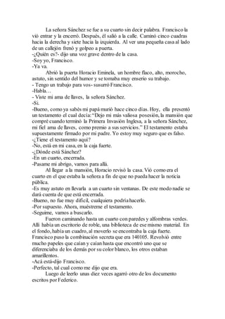 La señora Sánchez se fue a su cuarto sin decir palabra. Francisco la
vió entrar y la encerró. Después, él salió a la calle. Caminó cinco cuadras
hacia la derecha y siete hacia la izquierda. Al ver una pequeña casa al lado
de un callejón frenó y golpeo a puerta.
-¿Quién es?- dijo una voz grave dentro de la casa.
-Soy yo, Francisco.
-Ya va.
Abrió la puerta Horacio Eminela, un hombre flaco, alto, morocho,
astuto, sin sentido del humor y se tomaba muy enserio su trabajo.
- Tengo un trabajo para vos- susurró Francisco.
-Habla…
- Viste mi ama de llaves, la señora Sánchez.
-Si.
-Bueno, como ya sabés mi papá murió hace cinco días. Hoy, ella presentó
un testamento el cual decía:“Dejo mi más valiosa posesión, la mansión que
compré cuando terminó la Primera Invasión Inglesa, a la señora Sánchez,
mi fiel ama de llaves, como premio a sus servicios.” El testamento estaba
supuestamente firmado por mi padre. Yo estoy muy seguro que es falso.
-¿Tiene el testamento aquí?
-No, está en mi casa, en la caja fuerte.
-¿Dónde está Sánchez?
-En un cuarto, encerrada.
-Pasame mi abrigo, vamos para allá.
Al llegar a la mansión, Horacio revisó la casa. Vió como era el
cuarto en el que estaba la señora a fin de que no pueda hacer la noticia
pública.
-Es muy astuto en llevarla a un cuarto sin ventanas. De este modo nadie se
dará cuenta de que está encerrada.
-Bueno, no fue muy difícil, cualquiera podríahacerlo.
-Por supuesto. Ahora, muéstreme el testamento.
-Seguime, vamos a buscarlo.
Fueron caminando hasta un cuarto con paredes y alfombras verdes.
Allí había un escritorio de roble, una biblioteca de ese mismo material. En
el fondo, había un cuadro, al moverlo se encontraba la caja fuerte.
Francisco puso la combinación secreta que era 140105. Revolvió entre
mucho papeles que caían y caían hasta que encontró uno que se
diferenciaba de los demás por su color blanco, los otros estaban
amarillentos.
-Acá está-dijo Francisco.
-Perfecto, tal cual como me dijo que era.
Luego de leerlo unas diez veces agarró otro de los documento
escritos porFederico.
 