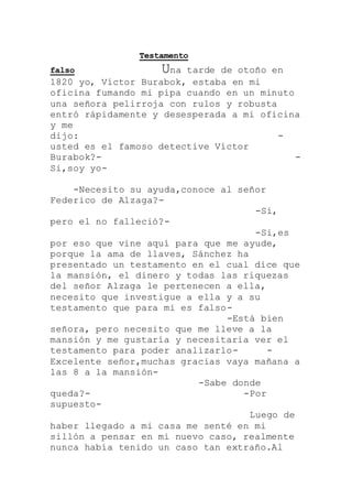Testamento
falso Una tarde de otoño en
1820 yo, Víctor Burabok, estaba en mi
oficina fumando mi pipa cuando en un minuto
una señora pelirroja con rulos y robusta
entró rápidamente y desesperada a mi oficina
y me
dijo: -
usted es el famoso detective Víctor
Burabok?- -
Si,soy yo-
-Necesito su ayuda,conoce al señor
Federico de Alzaga?-
-Sí,
pero el no falleció?-
-Si,es
por eso que vine aquí para que me ayude,
porque la ama de llaves, Sánchez ha
presentado un testamento en el cual dice que
la mansión, el dinero y todas las riquezas
del señor Alzaga le pertenecen a ella,
necesito que investigue a ella y a su
testamento que para mi es falso-
-Está bien
señora, pero necesito que me lleve a la
mansión y me gustaría y necesitaria ver el
testamento para poder analizarlo- -
Excelente señor,muchas gracias vaya mañana a
las 8 a la mansión-
-Sabe donde
queda?- -Por
supuesto-
Luego de
haber llegado a mi casa me senté en mi
sillón a pensar en mi nuevo caso, realmente
nunca había tenido un caso tan extraño.Al
 