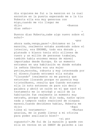 dia siguiene me fui a la mansion en la cual
encontre en la puerta esperando me a la tia
Roberta ella era muy generosa con
migo,cuando me vio llegar me
dijo: -Buenos
días señor-
-
Buenos dias Roberta,sabe algo nuevo sobre el
echo?-
-por
ahora nada,venga,pase!-.Entramos en la
mansión, realmente estaba asombrado sobre el
interior, era ENORME, todo era dorado ,
plateado o blanco tenía sólo sillones de
cuero y un millón de personas trabajan,
también había enormes mesas de mármol
importadas desde Europa. En un momento
entramos en una habitación en donde estaba
la señora Sánchez era una mujer
petisa,morocha, robusta y muy interesada por
el dinero.Cuando entramos ella estaba
“llorando” (realmente no me parecía que
estuviese llorando porque no parecía muy
triste)Bueno, resulta que Cuando entramos
ella lo noto entonces se paro sin decir
palabra y abrió un cajón en el que sacó el
testamento me lo entregó y salió de la
habitación fue realmente un momento muy
extraño, porque nadie dijo nada, nadie opino
nada y tampoco nadie reaccionó de ninguna
manera.Cuando decidimos hablar, Roberta me
dijo: -Aquí
tiene el testamento- -Muchas
gracias, me lo puedo llevar a mi oficina
para poder analizarlo bien?-
-si por
supuesto?-.Me fui de la mansión y quede con
ella en vernos en un DANDY de palermo a las
 