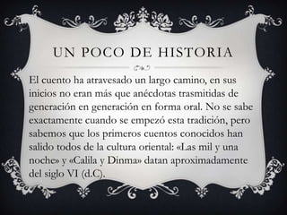 Un poco de historiaEl cuento ha atravesado un largo camino, en sus inicios no eran más que anécdotas trasmitidas de generación en generación en forma oral. No se sabe exactamente cuando se empezó esta tradición, pero sabemos que los primeros cuentos conocidos han salido todos de la cultura oriental: «Las mil y una noche» y «Calila y Dinma» datan aproximadamente del siglo VI (d.C).