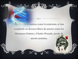 Muchos otros cuentos, como la cenicienta, se han compilado en diversos libros de autores como los Hermanos Grimm y Charles Perrault, siendo de autoría anónima.